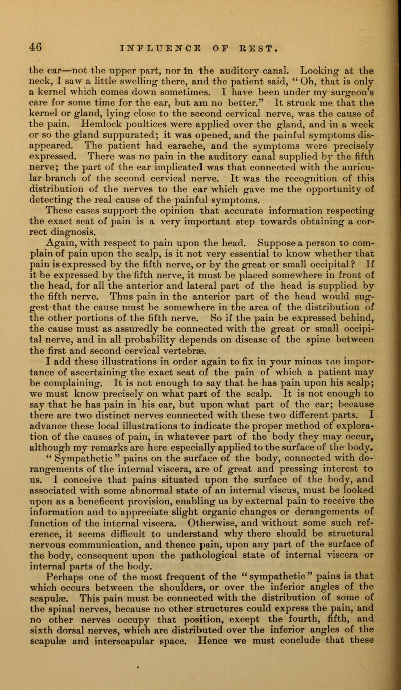 the ear—not the upper part, nor in the auditory canal. Looking at the neck, I saw a little swelling there, and the patient said,  Oh, that is only a kernel which comes down sometimes. I have been under my surgeon's care for some time for the ear, but am no better. It struck me that the kernel or gland, lying close to the second cervical nerve, was the cause of the pain. Hemlock poultices were applied over the gland, and in a week or so the gland suppurated; it was opened, and the painful symptoms dis- appeared. The patient had earache, and the symptoms were precisely expressed. There was no pain in the auditory canal supplied by the fifth nerve; the part of the ear implicated was that connected with the auricu- lar branch of the second cervical nerve. It was the recognition of this distribution of the nerves to the ear which gave me the opportunity of detecting the real cause of the painful symptoms. These cases support the opinion that accurate information respecting the exact seat of pain is a very important step towards obtaining a cor- rect diagnosis. Again, with respect to pain upon the head. Suppose a person to com- plain of pain upon the scalp, is it not very essential to know whether that pain is expressed by the fifth nerve, or by the great or small occipital? If it be expressed by the fifth nerve, it must be placed somewhere in front of the head, for all the anterior and lateral part of the head is supplied by the fifth nerve. Thus pain in the anterior part of the head would sug- gest that the cause must be somewhere in the area of the distribution of the other portions of the fifth nerve. So if the pain be expressed behind, the cause must as assuredly be connected with the great or small occipi- tal nerve, and in all probability depends on disease of the spine between the first and second cervical vertebrae. I add these illustrations in order again to fix in your minas tne impor- tance of ascertaining the exact seat of the pain of which a patient may be complaining. It is not enough to say that he has pain upon his scalp; we must know precisely on what part of the scalp. It is not enough to say that he has pain in his ear, but upon what part of the ear; because there are two distinct nerves connected with these two different parts. I advance these local illustrations to indicate the proper method of explora- tion of the causes of pain, in whatever part of the body they may occur, although my remarks are here especially applied to the surface of the body.  Sympathetic  pains on the surface of the body, connected with de- rangements of the internal viscera, are of great and pressing interest to us. I conceive that pains situated upon the surface of the body, and associated with some abnormal state of an internal viscus, must be looked upon as a beneficent provision, enabling us by external pain to receive the information and to appreciate slight organic changes or derangements of function of the internal viscera. Otherwise, and without some such ref- erence, it seems difficult to understand why there should be structural nervous communication, and thence pain, upon any part of the surface of the body, consequent upon the pathological state of internal viscera or internal parts of the body. Perhaps one of the most frequent of the  sympathetic  pains is that which occurs between the shoulders, or over the inferior angles of the scapulae. This pain must be connected with the distribution of some of the spinal nerves, because no other structures could express the pain, and no other nerves occupy that position, except the fourth, fifth, and sixth dorsal nerves, which are distributed over the inferior angles of the scapulae and interscapular space. Hence we must conclude that these
