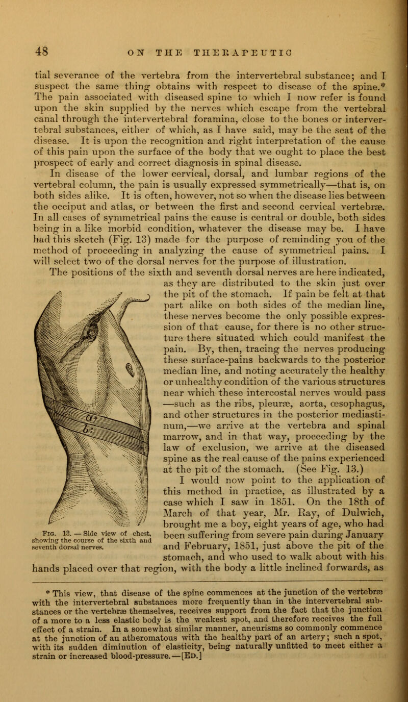 tial severance of the vertebra from the intervertebral substance; and T suspect the same thing obtains with respect to disease of the spine.* The pain associated with diseased spine to which I now refer is found upon the skin supplied by the nerves which escape from the vertebral canal through the intervertebral foramina, close to the bones or interver- tebral substances, either of which, as I have said, may be the seat of the disease. It is upon the recognition and right interpretation of the cause of this pain upon the surface of the body that we ought to place the best prospect of early and correct diagnosis in spinal disease. In disease of the lower cervical, dorsal, and lumbar regions of the vertebral column, the pain is usually expressed symmetrically—that is, on both sides alike. It is often, however, not so when the disease lies between the occiput and atlas, or between the first and second cervical vertebrae. In all cases of symmetrical pains the cause is central or double, both sides being in a like morbid condition, whatever the disease may be. I have had this sketch (Fig. 13) made for the purpose of reminding you of the method of proceeding in analyzing the cause of symmetrical pains. I will select two of the dorsal nerves for the purpose of illustration. The positions of the sixth and seventh dorsal nerves are here indicated, as they are distributed to the skin just over the pit of the stomach. If pain be felt at that part alike on both sides of the median line, these nerves become the only possible expres- sion of that cause, for there is no other struc- ture there situated which could manifest the pain. By, then, tracing the nerves producing these surface-pains backwards to the posterior median line, and noting accurately the healthy or unhealthy condition of the various structures near which these intercostal nerves would pass —such as the ribs, pleurae, aorta, oesophagus, and other structures in the posterior mediasti- num,—we arrive at the vertebra and spinal marrow, and in that way, proceeding by the law of exclusion, we arrive at the diseased spine as the real cause of the pains experienced at the pit of the stomach. (See Fig. 13.) I would now point to the application of this method in practice, as illustrated by a case which I saw in 1851. On the 18th of March of that year, Mr. Ray, of Dulwich, brought me a boy, eight years of age, who had been suffering from severe pain during January and February, 1851, just above the pit of the stomach, and who used to walk about with his hands placed over that region, with the body a little inclined forwards, as Fig. 13. — Side view of chest, showing the course of the sixth and seventh dorsal nerves. * This view, that disease of the spine commences at the junction of the vertebra with the intervertebral substances more frequently than in the intervertebral sub- stances or the vertebrae themselves, receives support from the fact that the junction of a more to a less elastic body is the weakest spot, and therefore receives the full effect of a strain. In a somewhat similar manner, aneurisms so commonly commence at the junction of an atheromatous with the healthy part of an artery; such a spot, ■with its sudden diminution of elasticity, being naturally unfitted to meet either a strain or increased blood-pressure.—[Ed.]