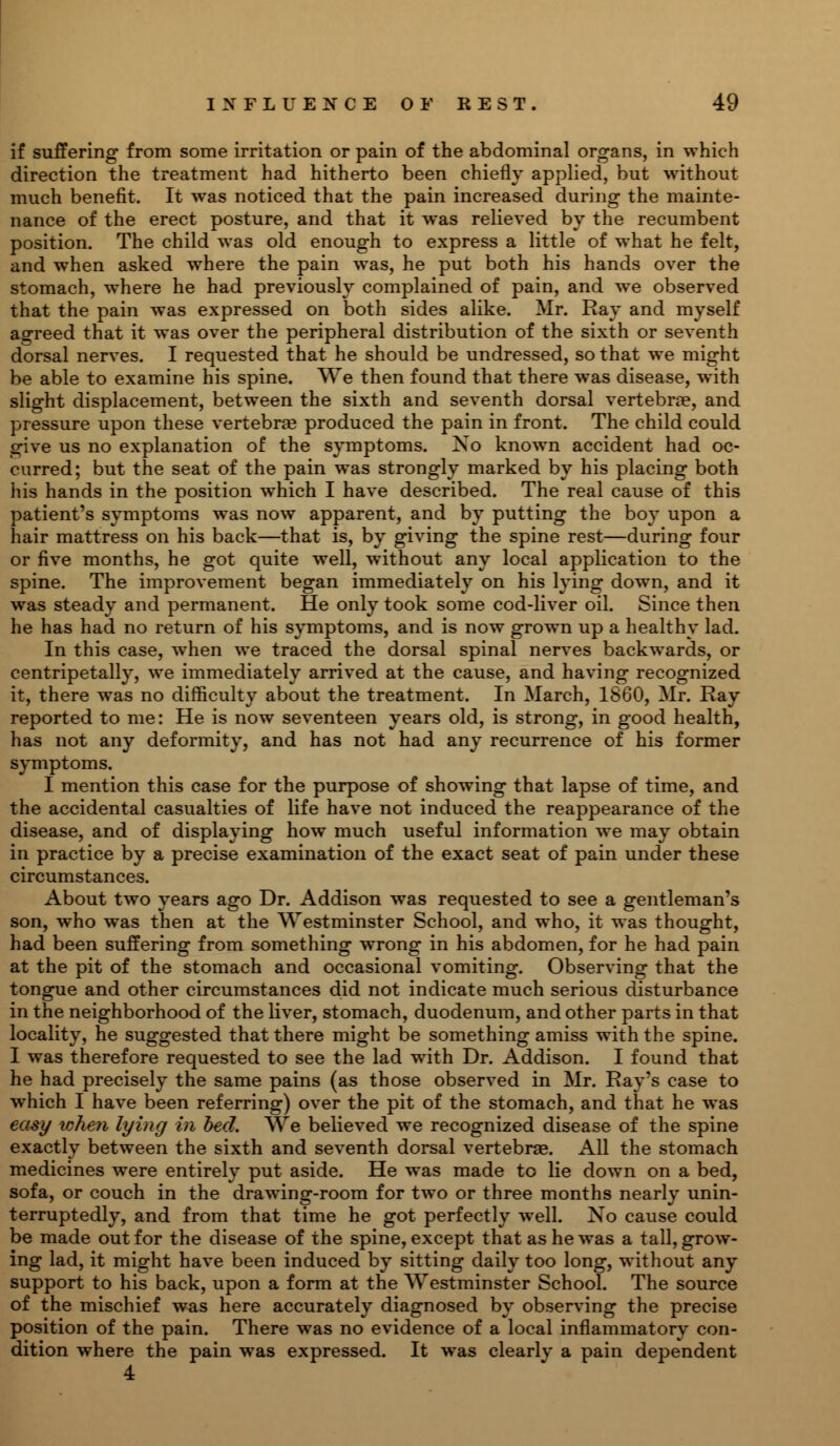 if suffering from some irritation or pain of the abdominal organs, in which direction the treatment had hitherto been chiefly applied, but without much benefit. It was noticed that the pain increased during the mainte- nance of the erect posture, and that it was relieved by the recumbent position. The child was old enough to express a little of what he felt, and when asked where the pain was, he put both his hands over the stomach, where he had previously complained of pain, and we observed that the pain was expressed on both sides alike. Mr. Ray and myself agreed that it was over the peripheral distribution of the sixth or seventh dorsal nerves. I requested that he should be undressed, so that we might be able to examine his spine. We then found that there was disease, with slight displacement, between the sixth and seventh dorsal vertebrae, and pressure upon these vertebrae produced the pain in front. The child could give us no explanation of the symptoms. No known accident had oc- curred; but the seat of the pain was strongly marked by his placing both his hands in the position which I have described. The real cause of this patient's symptoms was now apparent, and by putting the boy upon a hair mattress on his back—that is, by giving the spine rest—during four or five months, he got quite well, without any local application to the spine. The improvement began immediately on his lying down, and it was steady and permanent. He only took some cod-liver oil. Since then he has had no return of his symptoms, and is now grown up a healthy lad. In this case, when we traced the dorsal spinal nerves backwards, or centripetally, we immediately arrived at the cause, and having recognized it, there was no difficulty about the treatment. In March, 1860, Mr. Ray reported to me: He is now seventeen years old, is strong, in good health, has not any deformity, and has not had any recurrence of his former symptoms. I mention this case for the purpose of showing that lapse of time, and the accidental casualties of life have not induced the reappearance of the disease, and of displaying how much useful information we may obtain in practice by a precise examination of the exact seat of pain under these circumstances. About two years ago Dr. Addison was requested to see a gentleman's son, who was then at the Westminster School, and who, it was thought, had been suffering from something wrong in his abdomen, for he had pain at the pit of the stomach and occasional vomiting. Observing that the tongue and other circumstances did not indicate much serious disturbance in the neighborhood of the liver, stomach, duodenum, and other parts in that locality, he suggested that there might be something amiss with the spine. I was therefore requested to see the lad with Dr. Addison. I found that he had precisely the same pains (as those observed in Mr. Ray's case to which I have been referring) over the pit of the stomach, and that he was easy when lying in bed. We believed we recognized disease of the spine exactly between the sixth and seventh dorsal vertebrae. All the stomach medicines were entirely put aside. He was made to lie down on a bed, sofa, or couch in the drawing-room for two or three months nearly unin- terruptedly, and from that time he got perfectly well. No cause could be made out for the disease of the spine, except that as he was a tall, grow- ing lad, it might have been induced by sitting daily too long, without any support to his back, upon a form at the Westminster School. The source of the mischief was here accurately diagnosed by observing the precise position of the pain. There was no evidence of a local inflammatory con- dition where the pain was expressed. It was clearly a pain dependent 4