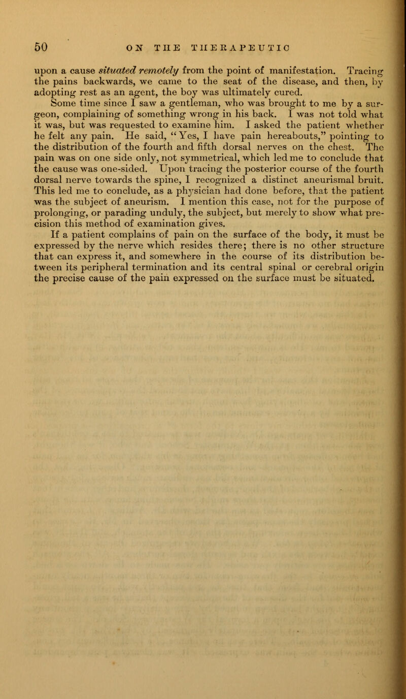 upon a cause situated remotely from the point of manifestation. Tracing the pains backwards, we came to the seat of the disease, and then, by adopting rest as an agent, the boy was ultimately cured. Some time since I saw a gentleman, who was brought to me by a sur- geon, complaining of something wrong in his back. I was not told what it was, but was requested to examine him. I asked the patient whether he felt any pain. He said,  Yes, I have pain hereabouts, pointing to the distribution of the fourth and fifth dorsal nerves on the chest. The pain was on one side only, not symmetrical, which led me to conclude that the cause was one-sided. Upon tracing the posterior course of the fourth dorsal nerve towards the spine, I recognized a distinct aneurismal bruit. This led me to conclude, as a physician had done before, that the patient was the subject of aneurism. I mention this case, not for the purpose of prolonging, or parading unduly, the subject, but merely to show what pre- cision this method of examination gives. If a patient complains of pain on the surface of the body, it must be expressed by the nerve which resides there; there is no other structure that can express it, and somewhere in the course of its distribution be- tween its peripheral termination and its central spinal or cerebral origin the precise cause of the pain expressed on the surface must be situated.