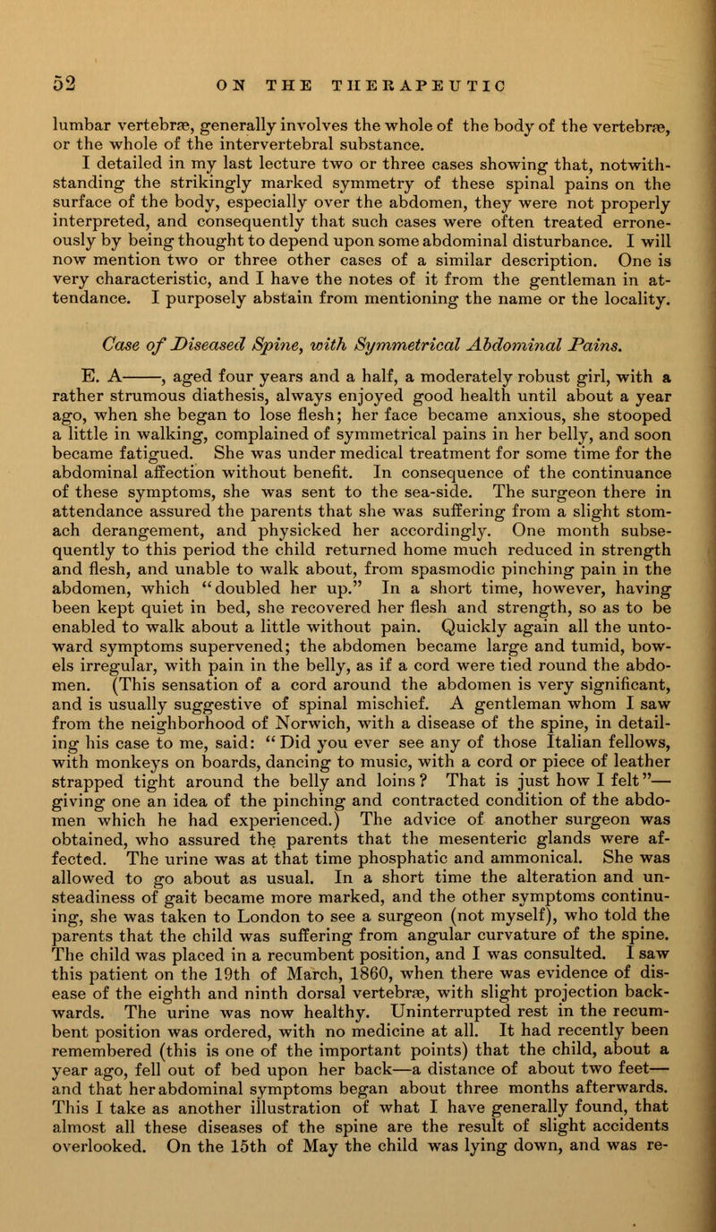 lumbar vertebrae, generally involves the whole of the body of the vertebrae, or the whole of the intervertebral substance. I detailed in my last lecture two or three cases showing that, notwith- standing the strikingly marked symmetry of these spinal pains on the surface of the body, especially over the abdomen, they were not properly interpreted, and consequently that such cases were often treated errone- ously by being thought to depend upon some abdominal disturbance. I will now mention two or three other cases of a similar description. One is very characteristic, and I have the notes of it from the gentleman in at- tendance. I purposely abstain from mentioning the name or the locality. Case of Diseased Spine, with Symmetrical Abdominal Pains. E. A , aged four years and a half, a moderately robust girl, with a rather strumous diathesis, always enjoyed good health until about a year ago, when she began to lose flesh; her face became anxious, she stooped a little in walking, complained of symmetrical pains in her belly, and soon became fatigued. She was under medical treatment for some time for the abdominal affection without benefit. In consequence of the continuance of these symptoms, she was sent to the sea-side. The surgeon there in attendance assured the parents that she was suffering from a slight stom- ach derangement, and physicked her accordingly. One month subse- quently to this period the child returned home much reduced in strength and flesh, and unable to walk about, from spasmodic pinching pain in the abdomen, which doubled her up. In a short time, however, having been kept quiet in bed, she recovered her flesh and strength, so as to be enabled to walk about a little without pain. Quickly again all the unto- ward symptoms supervened; the abdomen became large and tumid, bow- els irregular, with pain in the belly, as if a cord were tied round the abdo- men. (This sensation of a cord around the abdomen is very significant, and is usually suggestive of spinal mischief. A gentleman whom I saw from the neighborhood of Norwich, with a disease of the spine, in detail- ing his case to me, said:  Did you ever see any of those Italian fellows, with monkeys on boards, dancing to music, with a cord or piece of leather strapped tight around the belly and loins ? That is just how I felt— giving one an idea of the pinching and contracted condition of the abdo- men which he had experienced.) The advice of another surgeon was obtained, who assured the parents that the mesenteric glands were af- fected. The urine was at that time phosphatic and ammonical. She was allowed to go about as usual. In a short time the alteration and un- steadiness of gait became more marked, and the other symptoms continu- ing, she was taken to London to see a surgeon (not myself), who told the parents that the child was suffering from angular curvature of the spine. The child was placed in a recumbent position, and I was consulted. I saw this patient on the 19th of March, 1860, when there was evidence of dis- ease of the eighth and ninth dorsal vertebrae, with slight projection back- wards. The urine was now healthy. Uninterrupted rest in the recum- bent position was ordered, with no medicine at all. It had recently been remembered (this is one of the important points) that the child, about a year ago, fell out of bed upon her back—a distance of about two feet— and that her abdominal symptoms began about three months afterwards. This I take as another illustration of what I have generally found, that almost all these diseases of the spine are the result of slight accidents overlooked. On the 15th of May the child was lying down, and was re-