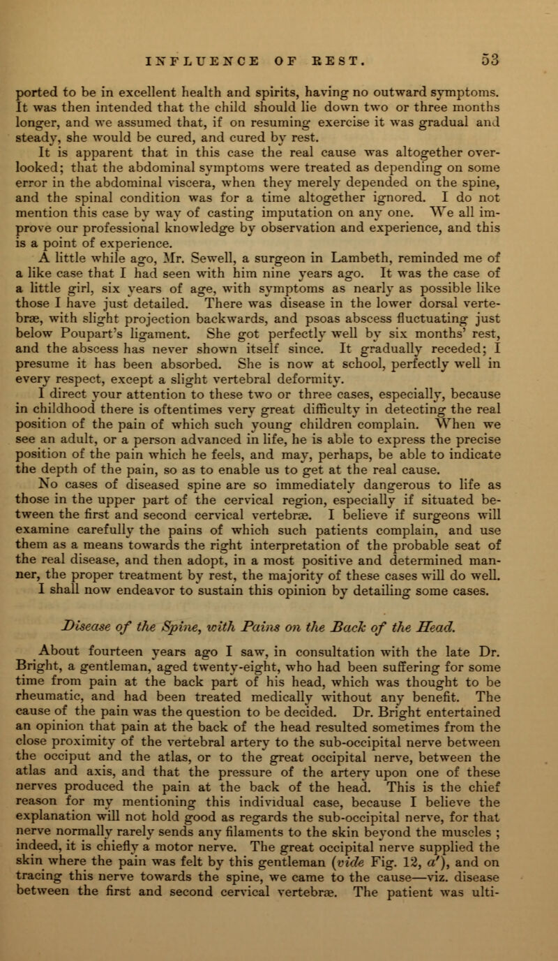 ported to be in excellent health and spirits, having no outward symptoms. It was then intended that the child should lie down two or three months longer, and we assumed that, if on resuming exercise it was gradual and steady, she would be cured, and cured by rest. It is apparent that in this case the real cause was altogether over- looked; that the abdominal symptoms were treated as depending on some error in the abdominal viscera, when they merely depended on the spine, and the spinal condition was for a time altogether ignored. I do not mention this case by way of casting imputation on any one. We all im- prove our professional knowledge by observation and experience, and this is a point of experience. A little while ago, Mr. Sewell, a surgeon in Lambeth, reminded me of a like case that I had seen with him nine years ago. It was the case of a little girl, six years of age, with symptoms as nearly as possible like those I have just detailed. There was disease in the lower dorsal verte- brae, with slight projection backwards, and psoas abscess fluctuating just below Poupart's ligament. She got perfectly well by six months' rest, and the abscess has never shown itself since. It gradually receded; I presume it has been absorbed. She is now at school, perfectly well in every respect, except a slight vertebral deformity. I direct your attention to these two or three cases, especially, because in childhood there is oftentimes very great difficulty in detecting the real position of the pain of which such young children complain. When we see an adult, or a person advanced in life, he is able to express the precise position of the pain which he feels, and may, perhaps, be able to indicate the depth of the pain, so as to enable us to get at the real cause. No cases of diseased spine are so immediately dangerous to life as those in the upper part of the cervical region, especially if situated be- tween the first and second cervical vertebrae. I believe if surgeons will examine carefully the pains of which such patients complain, and use them as a means towards the right interpretation of the probable seat of the real disease, and then adopt, in a most positive and determined man- ner, the proper treatment by rest, the majority of these cases will do well. I shall now endeavor to sustain this opinion by detailing some cases. Disease of the Spine, with Pains on the Bach of the Head. About fourteen years ago I saw, in consultation with the late Dr. Bright, a gentleman, aged twenty-eight, who had been suffering for some time from pain at the back part of his head, which was thought to be rheumatic, and had been treated medically without any benefit. The cause of the pain was the question to be decided. Dr. Bright entertained an opinion that pain at the back of the head resulted sometimes from the close proximity of the vertebral artery to the sub-occipital nerve between the occiput and the atlas, or to the great occipital nerve, between the atlas and axis, and that the pressure of the artery upon one of these nerves produced the pain at the back of the head. This is the chief reason for my mentioning this individual case, because I believe the explanation will not hold good as regards the sub-occipital nerve, for that nerve normally rarely sends any filaments to the skin beyond the muscles ; indeed, it is chiefly a motor nerve. The great occipital nerve supplied the skin where the pain was felt by this gentleman (vide Fig. 12, a'), and on tracing this nerve towards the spine, we came to the cause—viz. disease between the first and second cervical vertebrae. The patient was ulti-