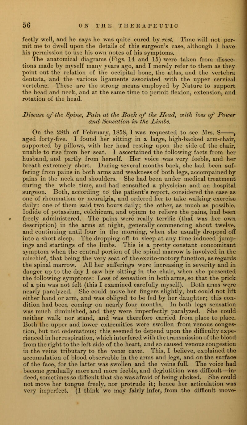 fectly well, and he says he was quite cured by rest. Time will not per- mit me to dwell upon the details of this surgeon's case, although I have his permission to use his own notes of his symptoms. The anatomical diagrams (Figs. 14 and 15) were taken from dissec- tions made by myself many years ago, and I merely refer to them as they point out the relation of the occipital bone, the atlas, and the vertebra dentata, and the various ligaments associated with the upper cervical vertebra?. These are the strong means employed by Nature to support the head and neck, and at the same time to permit flexion, extension, and rotation of the head. Disease of the Spine, Pain at the Back of the Head, with loss of Power and Sensation in the Limbs. On the 28th of February, 1858, I was requested to see Mrs. S , aged forty-five. I found her sitting in a large, high-backed arm-chair, supported by pillows, with her head resting upon the side of the chair, unable to rise from her seat. I ascertained the following facts from her husband, and partly from herself. Her voice was very feeble, and her breath extremely short. During several months back, she had been suf- fering from pains in both arms and weakness of both legs, accompained by pains in the neck and shoulders. She had been under medical treatment during the whole time, and had consulted a physician and an hospital surgeon. Both, according to the patient's report, considered the case as one of rheumatism or neuralgia, and ordered her to take walking exercise daily: one of them said two hours daily; the other, as much as possible. Iodide of potassium, colchicum, and opium to relieve the pains, had been freely administered. The pains were really terrific (that was her own description) in the arms at night, generally commencing about twelve, and continuing until four in the morning, when she usually dropped off into a short sleep. The dropping off to sleep at any time induced jump- ings and startings of the limbs. This is a pretty constant concomitant symptom when the central portion of the spinal marrow is involved in the mischief, that being the very seat of the excito-motory function, as regards the spinal marrow. All her sufferings were increasing in severity and in danger up to the day I saw her sitting in the chair, when she presented the following symptoms: Loss of sensation in both arms, so that the prick of a pin was not felt (this I examined carefully myself). Both arms were nearly paralyzed. She could move her fingers slightly, but could not lift either hand or arm, and was obliged to be fed by her daughter; this con- dition had been coming on nearly four months. In both legs sensation was much diminished, and they were imperfectly paralyzed. She could neither walk nor stand, and was therefore carried from place to place. Both the upper and lower extremities were swollen from venous conges- tion, but not cedematous; this seemed to depend upon the difficulty expe- rienced in her respiration, which interfered with the transmission of the blood from the right to the left side of the heart, and so caused venous congestion in the veins tributary to the venae cava?. This, I believe, explained the accumulation of blood observable in the arms and legs, and on the surface of the face, for the latter was swollen and the veins full. The voice had become gradually more and more feeble, and deglutition was difficult—in- deed, sometimes so difficult that she was afraid of being choked. She could not move her tongue freely, nor protrude it; hence her articulation was very imperfect. (I think we may fairly infer, from the difficult move-