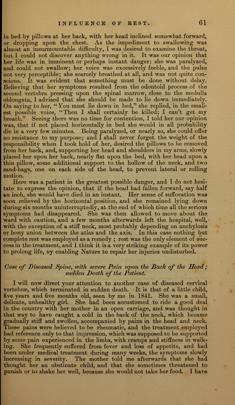 in bed by pillows at her back, with her head inclined somewhat forward, or dropping upon the chest. As the impediment to swallowing was almost an insurmountable difficulty, I was desired to examine the throat, but I could not discover anything wrong in it. It was our opinion that her life was in imminent or perhaps instant danger: she was paralyzed, and could not swallow; her voice was excessively feeble, and the pulse not very perceptible; she scarcely breathed at all, and was not quite con- scious. It was evident that something must be done without delay. Believing that her symptoms resulted from the odontoid process of the second vertebra pressing upon the spinal marrow, close to the medulla oblongata, I advised that she should be made to lie down immediately. On saying to her,  You must lie down in bed, she replied, in the small- est possible voice, Then I shall certainly be killed; I can't get my breath. Seeing there was no time for contention, I told her our opinion was, that if not placed horizontally in bed she would in all probability die in a very few minutes. Being paralyzed, or nearly so, she could offer no resistance to my purpose; and I shall never forget the weight of the responsibility when I took hold of her, desired the pillows to be removed from her back, and, supporting her head and shoulders in my arms, slowly placed her upon her back, nearly flat upon the bed, with her head upon a thin pillow, some additional support to the hollow of the neck, and two sand-bags, one on each side of the head, to prevent lateral or rolling motion. Here was a patient in the greatest possible danger, and I do not hesi- tate to express the opinion, that if the head had fallen forward, say half an inch, she would have died in an instant. Her sense of suffocation was soon relieved by the horizontal position, and she remained lying down during six months uninterruptedly, at the end of which time all the serious symptoms had disappeared. She was then allowed to move about the ward with caution, and a few months afterwards left the hospital, well, with the exception of a stiff neck, most probably depending on anchylosis or bony union between the atlas and the axis. In this case nothing but complete rest was employed as a remedy ; rest was the only element of suc- cess in the treatment, and I think it is a very striking example of its power to prolong life, oy enabling Nature to repair her injuries undisturbed. Case of Diseased Spi?ie, with severe Pain upon the Back of the Head; sudden Death of the Patient. I will now direct your attention to another case of diseased cervical vertebrae, which terminated in sudden death. It is that of a little child, five years and five months old, seen by me in 1841. She was a small, delicate, unhealthy girl. She had been accustomed to ride a good deal in the country with her mother in an open carriage, and was thought in that way to have caught a cold in the back of the neck, which became gradually stiff and swollen, accompanied by pains in the head and neck. These pains were believed to be rheumatic, and the treatment employed had reference only to that impression, which was supposed to be supported by some pain experienced in the limbs, with cramps and stiffness in walk- ing. She frequently suffered from fever and loss of appetite, and had been under medical treatment during many weeks, the symptoms slowly increasing in severity. The mother told me afterwards that she had thought her an obstinate child, and that she sometimes threatened to punish or to shake her well, because she would not take her food. I have