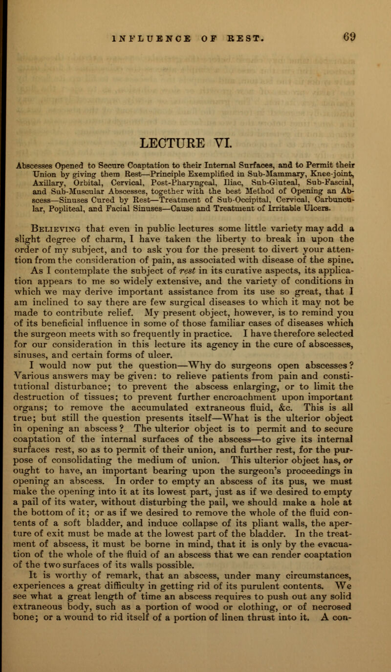 LECTURE VI. Abscesses Opened to Secure Coaptation to their Internal Surfaces, and to Permit their Union by giving them Rest^-Principle Exemplified in Sub-Mammary, Knee-joint, Axillary, Orbital, Cervical, Post-Pharyngeal, Iliac, Sub-Giuteal, Sub-Fascial, and Sub-Muscular Abscesses, together with the best Method of Opening an Ab- scess—Sinuses Cured by Rest—Treatment of Sub-Occipital, Cervical, Carbuncu- lar, Popliteal, and Facial Sinuses—Cause and Treatment of Irritable Ulcers. Believixg that even in public lectures some little variety may add a slight degree of charm, I have taken the liberty to break in upon the order of my subject, and to ask you for the present to divert your atten- tion from the consideration of pain, as associated with disease of the spine. As I contemplate the subject of rest in its curative aspects, its applica- tion appears to me so widely extensive, and the variety of conditions in which we may derive important assistance from its use so great, that I am inclined to say there are few surgical diseases to which it may not be made to contribute relief. My present object, however, is to remind you of its beneficial influence in some of those familiar cases of diseases which the surgeon meets with so frequently in practice. I have therefore selected for our consideration in this lecture its agency in the cure of abscesses, sinuses, and certain forms of ulcer. I would now put the question—Why do surgeons open abscesses ? Various answers may be given: to relieve patients from pain and consti- tutional disturbance; to prevent the abscess enlarging, or to limit the destruction of tissues; to prevent further encroachment upon important organs; to remove the accumulated extraneous fluid, &c. This is all true; but still the question presents itself—What is the ulterior object in opening an abscess ? The ulterior object is to permit and to secure coaptation of the internal surfaces of the abscess—to give its internal surfaces rest, so as to permit of their union, and further rest, for the pur- pose of consolidating the medium of union. This ulterior object has, or ought to have, an important bearing upon the surgeon's proceedings in opening an abscess. In order to empty an abscess of its pus, we must make the opening into it at its lowest part, just as if we desired to empty a pail of its water, without disturbing the pail, we should make a hole at the bottom of it; or as if we desired to remove the whole of the fluid con- tents of a soft bladder, and induce collapse of its pliant walls, the aper- ture of exit must be made at the lowest part of the bladder. In the treat- ment of abscess, it must be borne in mind, that it is only by the evacua- tion of the whole of the fluid of an abscess that we can render coaptation of the two surfaces of its walls possible. It is worthy of remark, that an abscess, under many circumstances, experiences a great difficulty in getting rid of its purulent contents. We see what a great length of time an abscess requires to push out any solid extraneous body, such as a portion of wood or clothing, or of necrosed bone; or a wound to rid itself of a portion of linen thrust into it. A con-