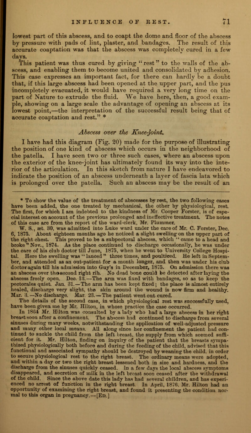 lowest part of this abscess, and to coapt the dome and floor of the abscess by pressure with pads of lint, plaster, and bandages. The result of this accurate coaptation was that the abscess was completely cured in a few days. This patient was thus cured by giving-  rest to the walls of the ab- scess, and enabling them to become united and consolidated by adhesion. This case expresses an important fact, for there can hardly be a doubt that, if this large abscess had been opened at the upper part, and the pus incompletely evacuated, it would have required a very long time on the part of Nature to extrude the fluid. We have here, then, a good exam- ple, showing on a large scale the advantage of opening an abscess at its lowest point,—the interpretation of the successful result being that of accurate coaptation and rest. * Abscess over the Knee-joint. I have had this diagram (Fig. 20) made for the purpose of illustrating the position of one kind of abscess which occurs in the neighborhood of the patella. I have seen two or three such cases, where an abscess upon the exterior of the knee-joint has ultimately found its way into the inte- rior of the articulation. In this sketch from nature I have endeavored to indicate the position of an abscess underneath a layer of fascia lata which is prolonged over the patella. Such an abscess may be the result of an * To show the value of the treatment of abscesses by rest, the two following cases have been added, the one treated by mechanical, the other by physiological, rest. The first, for which I am indebted to the kindness of Mr. Cooper Forster, is of espe- cial interest on account of the previous prolonged and ineffective treatment. The notes of this case are from the report of the ward-clerk, Mr. Pluinmer. W. S., aet. 30, was admitted into Luke ward under the care of Mr. C. Forster, Dec. 6, 1875. About eighteen months ago he noticed a slight swelling on the upper part of the right chest. This proved to be a subpectoral abscess, which 'l came to a head and broke Nov., 1874. As the place continued to discharge occasionally, he was under the care of his club doctor till June, 1875, when he went to University College Hospi- tal. Here the swelling was ik lanced  three times, and poulticed. He left in Septem- ber, and attended as an out-patient for a month longer, and then was under his club doctor again till his admission into Guy's in December, 1875. On admission there was an abscess over thasecond right rib. No dead bone could be detected after laying the abscess freely open. Dec. 13.—The arm was fixed with bandages, so as to keep the pectorales quiet. Jan. 31. —The arm has been kept fixed; the place is almost entirely healed, discharge very slight, the skin around the wound is now firm and healthy. Mar. 3.—No discharge. Mar. 23. — The patient went out cured. The details of the second case, in which physiological rest was successfully used, have been given me by Mr. Hilton, in whose practice the case occurred. In 1884 Mr. Hilton was consulted by a lady who had a large abscess in her right breast soon after a confinement. The abscess had continued to discharge from several sinuses during many weeks, notwithstanding the application of well-adjusted pressure and many other local mean3. All along since her confinement the patient had con- tinued to suckle the child from the left breast, the supply from which seemed suffi- cient for it. Mr. Hilton, finding on inquiry of the patient that the breasts sympa- thized physiologically both before and during the feeding of the child, advised that this functional and associated sympathy should be destroyed by weaning the child, in order to secure physiological rest to the right breast. The ordinary means were adopted, and within a day or two the right breast lessened both in size and hardness, and the discharge from the sinuses quickly ceased. In a few days the local abscess symptoms disappeared, and secretion of milk in the left breast soon ceased after the withdrawal of the child. Since the above date this lady has had several children, and has experi- enced no arrest of function in the right breast. In April, 187(5. Mr. Hilton had an opportunity of examining the right breast, and found it presenting the condition nor- mal to this organ in pregnancy. — [Ed.]