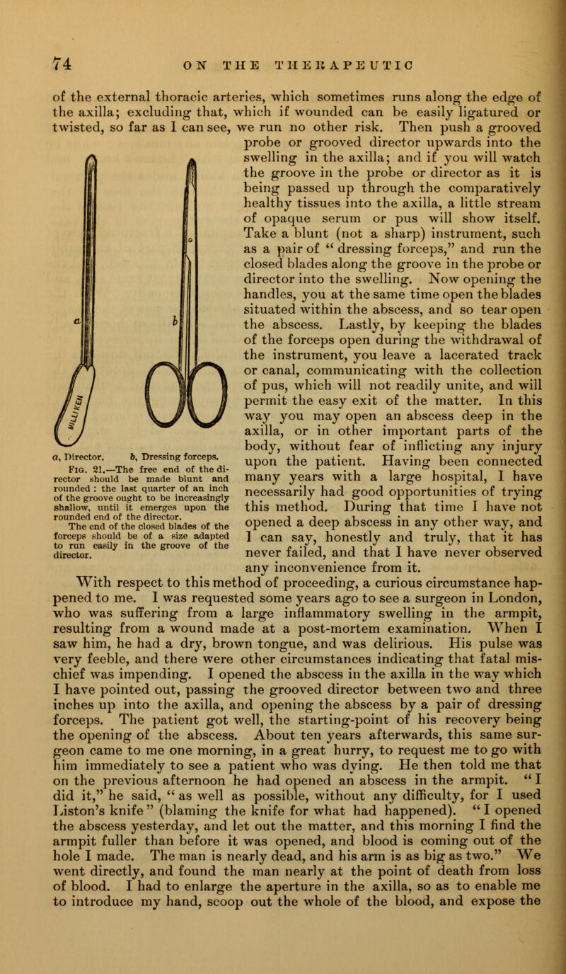 of the external thoracic arteries, which sometimes runs along the edge of the axilla; excluding that, which if wounded can be easily ligatured or twisted, so far as 1 can see, we run no other risk. Then push a grooved probe or grooved director upwards into the S* swelling in the axilla; and if you will watch U the groove in the probe or director as it is being passed up through the comparatively healthy tissues into the axilla, a little stream of opaque serum or pus will show itself. Take a blunt (not a sharp) instrument, such as a pair of  dressing forceps, and run the closed blades along the groove in the probe or director into the swelling. Now opening the handles, you at the same time open the blades situated within the abscess, and so tear open the abscess. Lastly, by keeping the blades of the forceps open during the withdrawal of the instrument, you leave a lacerated track or canal, communicating with the collection of pus, which will not readily unite, and will permit the easy exit of the matter. In this way you may open an abscess deep in the axilla, or in other important parts of the body, without fear of inflicting any injury upon the patient. Having been connected many years with a large hospital, I have necessarily had good opportunities of trying this method. During that time I have not opened a deep abscess in any other way, and I can say, honestly and truly, that it has never failed, and that I have never observed any inconvenience from it. With respect to this method of proceeding, a curious circumstance hap- pened to me. I was requested some years ago to see a surgeon in London, who was suffering from a large inflammatory swelling in the armpit, resulting from a wound made at a post-mortem examination. When I saw him, he had a dry, brown tongue, and was delirious. His pulse was very feeble, and there were other circumstances indicating that fatal mis- chief was impending. I opened the abscess in the axilla in the way which I have pointed out, passing the grooved director between two and three inches up into the axilla, and opening the abscess by a pair of dressing forceps. The patient got well, the starting-point of his recovery being the opening of the abscess. About ten years afterwards, this same sur- geon came to me one morning, in a great hurry, to request me to go with him immediately to see a patient who was dying. He then told me that on the previous afternoon he had opened an abscess in the armpit.  I did it, he said,  as well as possible, without any difficulty, for I used Liston's knife  (blaming the knife for what had happened).  I opened the abscess yesterday, and let out the matter, and this morning I find the armpit fuller than before it was opened, and blood is coming out of the hole I made. The man is nearly dead, and his arm is as big as two. We went directly, and found the man nearly at the point of death from loss of blood. I had to enlarge the aperture in the axilla, so as to enable me to introduce my hand, scoop out the whole of the blood, and expose the a, Director. 6, Dressing forceps. Fig. 21.—The free end of the di- rector should be made blunt and rounded : the last quarter of an inch of the groove ought to be increasingly shallow, until it emerges upon the rounded end of the director. The end of the closed blades of the forceps should be of a size adapted to run easily in the groove of the director.