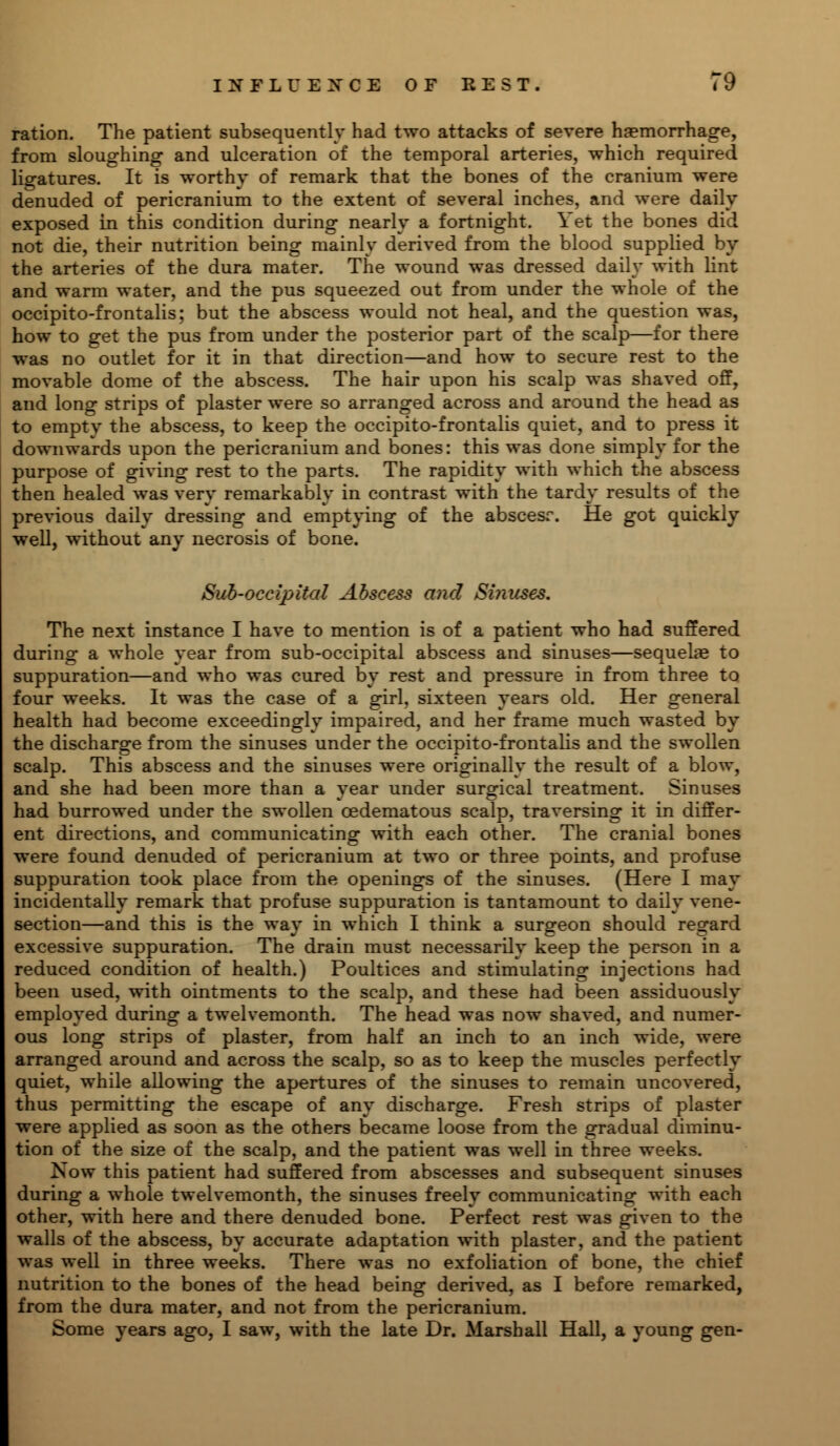 ration. The patient subsequently had two attacks of severe haemorrhage, from sloughing and ulceration of the temporal arteries, which required ligatures. It is worthy of remark that the bones of the cranium were denuded of pericranium to the extent of several inches, and were daily exposed in this condition during nearly a fortnight. \ et the bones did not die, their nutrition being mainly derived from the blood supplied by the arteries of the dura mater. The wound was dressed daily with lint and warm water, and the pus squeezed out from under the whole of the occipito-frontalis; but the abscess would not heal, and the question was, how to get the pus from under the posterior part of the scalp—for there was no outlet for it in that direction—and how to secure rest to the movable dome of the abscess. The hair upon his scalp was shaved off, and long strips of plaster were so arranged across and around the head as to empty the abscess, to keep the occipito-frontalis quiet, and to press it downwards upon the pericranium and bones: this was done simply for the purpose of giving rest to the parts. The rapidity with which the abscess then healed was very remarkably in contrast with the tardy results of the previous daily dressing and emptying of the abscesr. He got quickly well, without any necrosis of bone. Sub-occipital Abscess and Siiiuses. The next instance I have to mention is of a patient who had suffered during a whole year from sub-occipital abscess and sinuses—sequelae to suppuration—and who was cured by rest and pressure in from three to four weeks. It was the case of a girl, sixteen years old. Her general health had become exceedingly impaired, and her frame much wasted by the discharge from the sinuses under the occipito-frontalis and the swollen scalp. This abscess and the sinuses were originally the result of a blow, and she had been more than a year under surgical treatment. Sinuses had burrowed under the swollen oedematous scalp, traversing it in differ- ent directions, and communicating with each other. The cranial bones were found denuded of pericranium at two or three points, and profuse suppuration took place from the openings of the sinuses. (Here I may incidentally remark that profuse suppuration is tantamount to daily vene- section—and this is the way in which I think a surgeon should regard excessive suppuration. The drain must necessarily keep the person in a reduced condition of health.) Poultices and stimulating injections had been used, with ointments to the scalp, and these had been assiduously employed during a twelvemonth. The head was now shaved, and numer- ous long strips of plaster, from half an inch to an inch wide, were arranged around and across the scalp, so as to keep the muscles perfectly quiet, while allowing the apertures of the sinuses to remain uncovered, thus permitting the escape of any discharge. Fresh strips of plaster were applied as soon as the others became loose from the gradual diminu- tion of the size of the scalp, and the patient was well in three weeks. Now this patient had suffered from abscesses and subsequent sinuses during a whole twelvemonth, the sinuses freely communicating with each other, with here and there denuded bone. Perfect rest was given to the walls of the abscess, by accurate adaptation with plaster, and the patient was well in three weeks. There was no exfoliation of bone, the chief nutrition to the bones of the head being derived, as I before remarked, from the dura mater, and not from the pericranium. Some years ago, I saw, with the late Dr. Marshall Hall, a young gen-