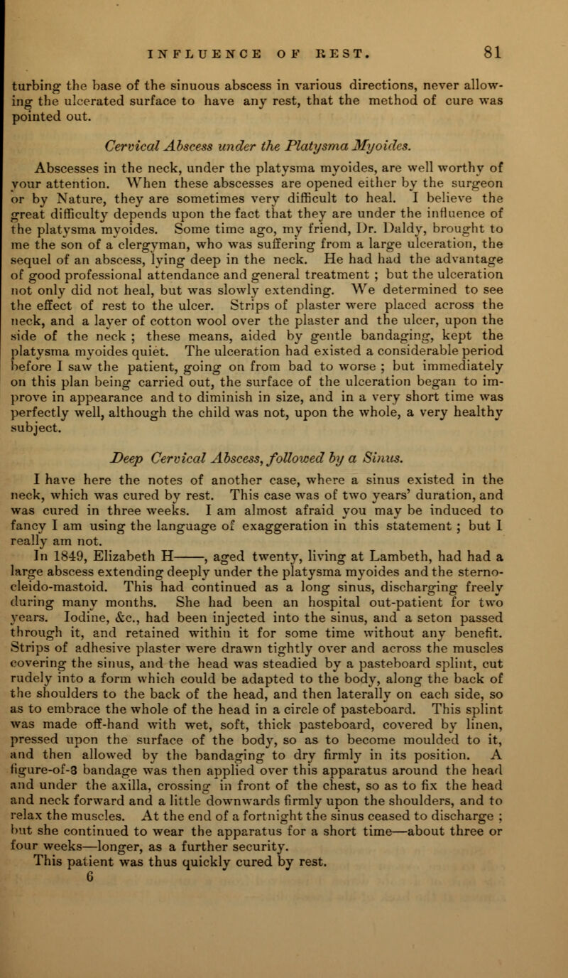 turbing the base of the sinuous abscess in various directions, never allow- ing the ulcerated surface to have any rest, that the method of cure was pointed out. Cervical Abscess under the Platysma Myoides. Abscesses in the neck, under the platysma myoides, are well worthy of your attention. When these abscesses are opened either by the surgeon or by Nature, they are sometimes very difficult to heal. I believe the great difficulty depends upon the fact that they are under the influence of the platysma myoides. Some time ago, my friend, Dr. Daldy, brought to me the son of a clergyman, who was suffering from a large ulceration, the sequel of an abscess, lying deep in the neck. He had had the advantage of good professional attendance and general treatment ; but the ulceration not only did not heal, but was slowly extending. We determined to see the effect of rest to the ulcer. Strips of plaster were placed across the neck, and a layer of cotton wool over the plaster and the ulcer, upon the side of the neck ; these means, aided by gentle bandaging, kept the platysma myoides quiet. The ulceration had existed a considerable period before I saw the patient, going on from bad to worse ; but immediately on this plan being carried out, the surface of the ulceration began to im- prove in appearance and to diminish in size, and in a very short time was perfectly well, although the child was not, upon the whole, a very healthy subject. Deep Cervical Abscess, followed by a Sinus. I have here the notes of another case, where a sinus existed in the neck, which was cured by rest. This case was of two years' duration, and was cured in three weeks. I am almost afraid you may be induced to fancy I am using the language of exaggeration in this statement ; but 1 really am not. In 1849, Elizabeth H , aged twenty, living at Lambeth, had had a large abscess extending deeply under the platysma myoides and the sterno- cleido-mastoid. This had continued as a long sinus, discharging freely during many months. She had been an hospital out-patient for two years. Iodine, &c, had been injected into the sinus, and a seton passed through it, and retained within it for some time without any benefit. Strips of adhesive plaster were drawn tightly over and across the muscles covering the sinus, and the head was steadied by a pasteboard splint, cut rudely into a form which could be adapted to the body, along the back of the shoulders to the back of the head, and then laterally on each side, so as to embrace the whole of the head in a circle of pasteboard. This splint was made off-hand with wet, soft, thick pasteboard, covered by linen, pressed upon the surface of the body, so as to become moulded to it, and then allowed by the bandaging to dry firmly in its position. A figure-of-3 bandage was then applied over this apparatus around the head and under the axilla, crossing in front of the chest, so as to fix the head and neck forward and a little downwards firmly upon the shoulders, and to relax the muscles. At the end of a fortnight the sinus ceased to discharge ; but she continued to wear the apparatus for a short time—about three or four weeks—longer, as a further security. This patient was thus quickly cured by rest. 6