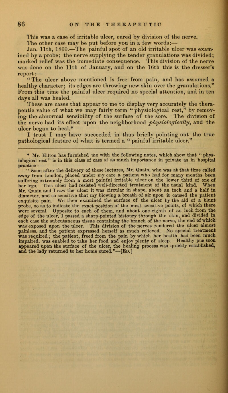 This was a case of irritable ulcer, cured by division of the nerve. The other case may be put before you in a few words:— Jan. 11th, 18G0.—The painful spot of an old irritable ulcer was exam' ined by a probe; the nerve supplying the tender granulations was divided; marked relief was the immediate consequence. This division of the nerve was done on the 11th of January, and on the 16th this is the dresser's report:—  The ulcer above mentioned is free from pain, and has assumed a healthy character; its edges are throwing new skin over the granulations. From this time the painful ulcer required no special attention, and in ten days all was healed. These are cases that appear to me to display very accurately the thera- peutic value of what we may fairly term  physiological rest, by remov- ing the abnormal sensibility of the surface of the sore. The division of the nerve had its effect upon the neighborhood physiologically, and the ulcer began to heal.* I trust I may have succeeded in thus briefly pointing out the true pathological feature of what is termed a  painful irritable ulcer. * Mr. Hilton has furnished me with the following notes, which show that  phys- iological rest is in this class of case of as much importance in private as in hospital practice :—  Soon after the delivery of these lectures, Mr. Quain, who was at that time called away from London, placed under my care a patient who had for many months been suffering extremely from a most painful irritable ulcer on the lower third of one of her legs. This ulcer had resisted well-directed treatment of the usual kind. When Mr. Quain and I saw the ulcer it was circular in shape, about an inch and a half in diameter, and so sensitive that my blowing a breath of air upon it caused tbe patient exquisite pain. We then examined the surface of the ulcer by the aid of a blunt probe, so as to indicate the exact position of the most sensitive points, of which there were several. Opposite to each of them, and about one-eighth of an inch from the edge of the ulcer, I passed a sharp-pointed bistoury through the skin, and divided in each case the subcutaneous tissue containing the branch of the nerve, the end of which was exposed upon the ulcer. This division of the nerves rendered the ulcer almost painless, and the patient expressed herself as much relieved. No special treatment was required; the patient, freed from the pain by which her health had been much impaired, was enabled to take her food and enjoy plenty of sleep. Healthy pus soon appeared upon the surface of the ulcer, the healing process was quickly established, and the lady returned to her home cured.—[Ed.]