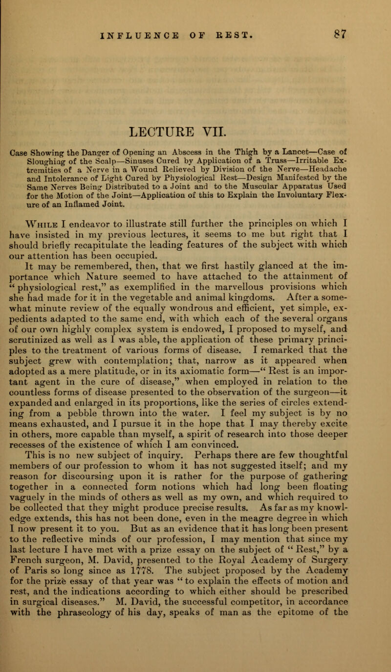 LECTURE VII. Case Showing the Danger of Opening an Abscess in the Thigh by a Lancet—Case of Sloughing of the Scalp—Sinuses Cured by Application of a Truss—Irritable Ex- tremities of a Nerve in a Wound Relieved by Division of the Nerve—Headache and Intolerance of Light Cured by Physiological Rest—Design Manifested by the Same Nerves Being Distributed to a Joint and to the Muscular Apparatus Used for the Motion of the Joint—Application of this to Explain the Involuntary Flex- ure of an Inflamed Joint. While I endeavor to illustrate still further the principles on which I have insisted in my previous lectures, it seems to me but right that I should briefly recapitulate the leading features of the subject with which our attention has been occupied. It may be remembered, then, that we first hastily glanced at the im- portance which Nature seemed to have attached to the attainment of  physiological rest, as exemplified in the marvellous provisions which she had made for it in the vegetable and animal kingdoms. After a some- what minute review of the equally wondrous and efficient, yet simple, ex- pedients adapted to the same end, with which each of the several organs of our own highly complex system is endowed, I proposed to myself, and scrutinized as well as I was able, the application of these primary princi- ples to the treatment of various forms of disease. I remarked that the subject grew with contemplation; that, narrow as it appeared when adopted as a mere platitude, or in its axiomatic form— Rest is an impor- tant agent in the cure of disease, when employed in relation to the countless forms of disease presented to the observation of the surgeon—it expanded and enlarged in its proportions, like the series of circles extend- ing from a pebble thrown into the water. I feel my subject is by no means exhausted, and I pursue it in the hope that I may thereby excite in others, more capable than myself, a spirit of research into those deeper recesses of the existence of which I am convinced. This is no new subject of inquiry. Perhaps there are few thoughtful members of our profession to whom it has not suggested itself; and my reason for discoursing upon it is rather for the purpose of gathering together in a connected form notions which had long been floating vaguely in the minds of others as well as my own, and which required to be collected that they might produce precise results. As far as my knowl- edge extends, this has not been done, even in the meagre degree in which I now present it to you. But as an evidence that it has long been present to the reflective minds of our profession, I may mention that since my last lecture I have met with a prize essay on the subject of  Rest, by a French surgeon, M. David, presented to the Royal Academy of Surgery of Paris so long since as 1778. The subject proposed by the Academy for the prize essay of that year was  to explain the effects of motion and rest, and the indications according to which either should be prescribed in surgical diseases. M. David, the successful competitor, in accordance with the phraseology of his day, speaks of man as the epitome of the