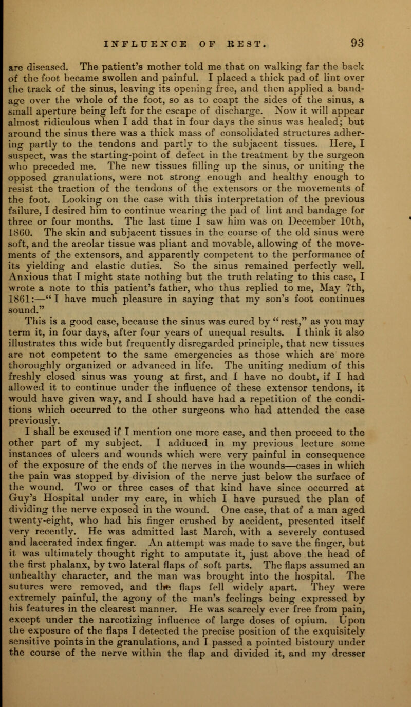 are diseased. The patient's mother told me that on walking far the back of the foot became swollen and painful. I placed a thick pad of lint over the track of the sinus, leaving its opening free, and then applied a band- age over the whole of the foot, so as to coapt the sides of the sinus, a small aperture being left for the escape of discharge. Now it will appear almost ridiculous when I add that in four days the sinus was healed; but around the sinus there was a thick mass of consolidated structures adher- ing partly to the tendons and partly to the subjacent tissues. Here, I suspect, was the starting-point of defect in the treatment by the surgeon who preceded me. The new tissues filling up the sinus, or uniting the opposed granulations, were not strong enough and healthy enough to resist the traction of the tendons of the extensors or the movements of the foot. Looking on the case with this interpretation of the previous failure, I desired him to continue wearing the pad of lint and bandage for three or four months. The last time I saw him was on December 10th, 18G0. The skin and subjacent tissues in the course of the old sinus were soft, and the areolar tissue was pliant and movable, allowing of the move- ments of the extensors, and apparently competent to the performance of its yielding and elastic duties. So the sinus remained perfectly well. Anxious that I might state nothing but the truth relating to this case, I wrote a note to this patient's father, who thus replied to me, May Tth, 1861:—I have much pleasure in saying that my son's foot continues sound. This is a good case, because the sinus was cured by  rest, as you may term it, in four days, after four years of unequal results. I think it also illustrates this wide but frequently disregarded principle, that new tissues are not competent to the same emergencies as those which are more thoroughly organized or advanced in life. The uniting medium of this freshly closed sinus was young at first, and I have no doubt, if I had allowed it to continue under the influence of these extensor tendons, it would have given way, and I should have had a repetition of the condi- tions which occurred to the other surgeons who had attended the case previously. I shall be excused if I mention one more case, and then proceed to the other part of my subject. I adduced in my previous lecture some instances of ulcers and wounds which were very painful in consequence of the exposure of the ends of the nerves in the wounds—cases in which the pain was stopped by division of the nerve just below the surface of the wound. Two or three cases of that kind have since occurred at Guy's Hospital under my care, in which I have pursued the plan of dividing the nerve exposed in the wound. One case, that of a man aged twenty-eight, who had his finger crushed by accident, presented itself very recently. He was admitted last March, with a severely contused and lacerated index finger. An attempt was made to save the finger, but it was ultimately thought right to amputate it, just above the head of the first phalanx, by two lateral flaps of soft parts. The flaps assumed an unhealthy character, and the man was brought into the hospital. The sutures were removed, and the flaps fell widely apart. They were extremely painful, the agony of the man's feelings being expressed by his features in the clearest manner. He was scarcely ever free from pain, except under the narcotizing influence of large doses of opium. Upon the exposure of the flaps I detected the precise position of the exquisitely sensitive points in the granulations, and I passed a pointed bistoury under the course of the nerve within the flap and divided it, and my dresser