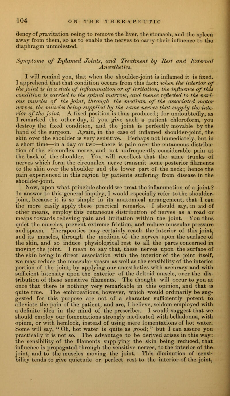 dency of gravitation neing to remove the liver, the stomach, and the spleen away from them, so as to enable the nerves to carry their influence to the diaphragm unmolested. Symptoms of Inflamed Joints, and Treatment by Rest and External Anaesthetics. I will remind you, that when the shoulder-joint is inflamed it is fixed. I apprehend that that condition occurs from this fact: xohen the interior of the joint is in a state of inflammation or of irritation, the influence of this condition is carried to the spinal marroio, and thence reflected to the vari- ous muscles of the joint, through the medium of the associated motor nerves, the muscles being supjylied by the same nerves that supply the inte- rior of the joint. A fixed position is thus produced; for undoubtedly, as I remarked the other day, if you give such a patient chloroform, you destroy the fixed condition, and the joint is perfectly movable by the hand of the surgeon. Again, in the case of inflamed shoulder-joint, the skin over the shoulder is very sensitive. Perhaps not immediately, but in a short time—in a day or two—there is pain over the cutaneous distribu- tion of the circumflex nerve, and not unfrequently considerable pain at the back of the shoulder. You will recollect that the same trunks of nerves which form the circumflex nerve transmit some posterior filaments to the skin over the shoulder and the lower part of the neck; hence the pain experienced in this region by patients suffering from disease in the shoulder-joint. Now, upon what principle should we treat the inflammation of a joint ? In answer to this general inquiry, I would especially refer to the shoulder- joint, because it is so simple in its anatomical arrangement, that I can the more easily apply these practical remarks. I should say, in aid of other means, employ this cutaneous distribution of nerves as a road or means towards relieving pain and irritation within the joint. You thus quiet the muscles, prevent extreme friction, and reduce muscular pressure and spasm. Therapeutics may certainly reach the interior of this joint, and its muscles, through the medium of the nerves upon the surface of the skin, and so induce physiological rest to all the parts concerned in moving the joint. I mean to say that, these nerves upon the surface of the skin being in direct association with the interior of the joint itself, we may reduce the muscular spasm as well as the sensibility of the interior portion of the joint, by applying our anaesthetics with accuracy and with sufficient intensity upon the exterior of the deltoid muscle, over the dis- tribution of these sensitive filaments. The thought will occur to you at once that there is nothing very remarkable in this opinion, and that is quite true. The embrocations, however, which would ordinarily be sug- gested for this purpose are not of a character sufficiently potent to alleviate the pain of the patient, and are, T believe, seldom employed with a definite idea in the mind of the prescriber. I would suggest that we should employ our fomentations strongly medicated with belladonna, with opium, or with hemlock, instead of using mere fomentations of hot water. Some will say,  Oh, hot water is quite as good; but I can assure you practically it is not so. The advantage to be derived arises in this way: the sensibility of the filaments supplying the skin being reduced, that influence is propagated through the sensitive nerves, to the interior of the joint, and to the muscles moving the joint. This diminution of sensi- bility tends to give quietude or perfect rest to the interior of the joint,