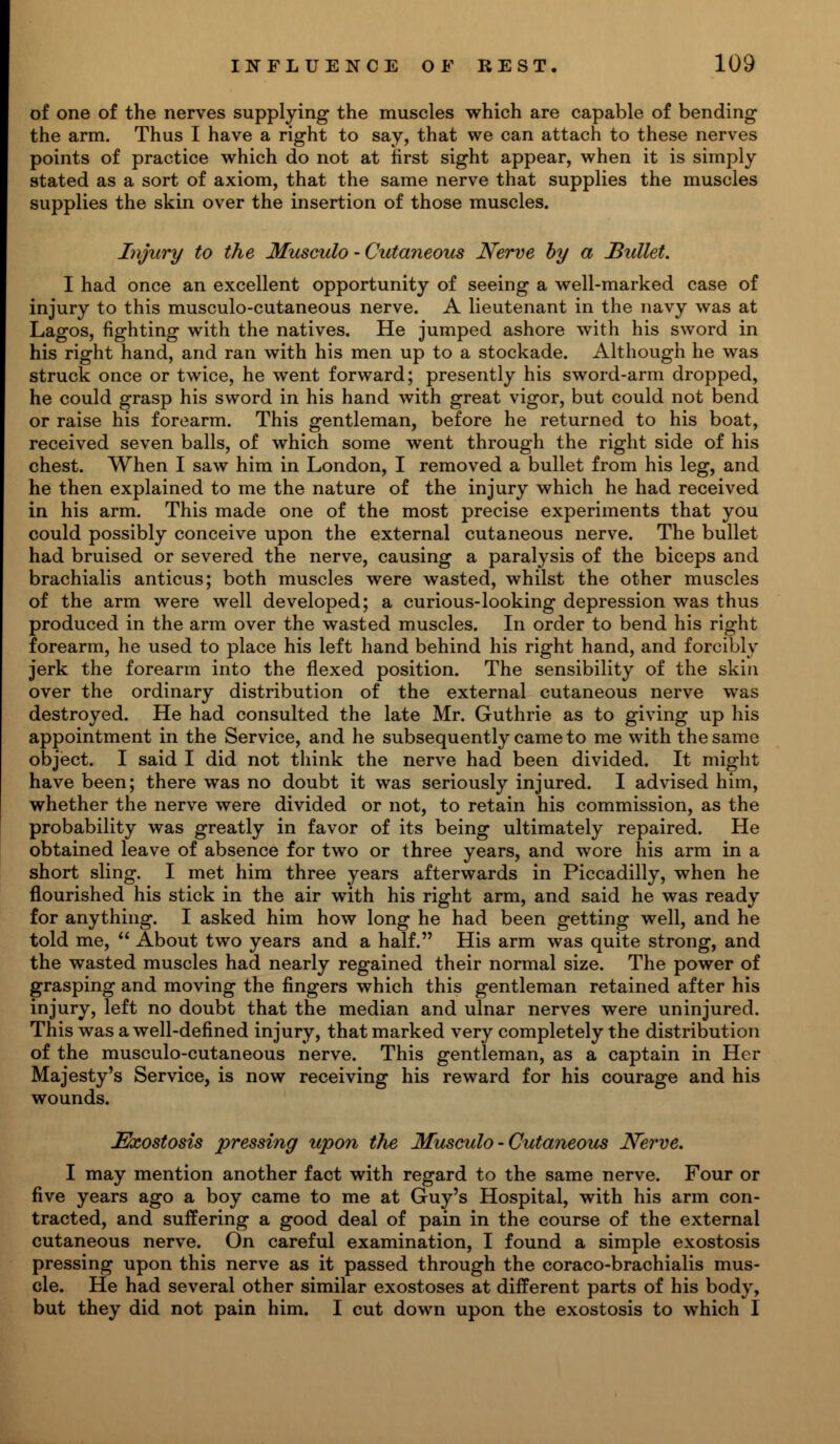 of one of the nerves supplying the muscles which are capable of bending the arm. Thus I have a right to say, that we can attach to these nerves points of practice which do not at first sight appear, when it is simply stated as a sort of axiom, that the same nerve that supplies the muscles supplies the skin over the insertion of those muscles. Injury to the Musculo - Cutaneous Nerve by a Bullet. I had once an excellent opportunity of seeing a well-marked case of injury to this musculo-cutaneous nerve. A lieutenant in the navy was at Lagos, fighting with the natives. He jumped ashore with his sword in his right hand, and ran with his men up to a stockade. Although he was struck once or twice, he went forward; presently his sword-arm dropped, he could grasp his sword in his hand with great vigor, but could not bend or raise his forearm. This gentleman, before he returned to his boat, received seven balls, of which some went through the right side of his chest. When I saw him in London, I removed a bullet from his leg, and he then explained to me the nature of the injury which he had received in his arm. This made one of the most precise experiments that you could possibly conceive upon the external cutaneous nerve. The bullet had bruised or severed the nerve, causing a paralysis of the biceps and brachialis anticus; both muscles were wasted, whilst the other muscles of the arm were well developed; a curious-looking depression was thus produced in the arm over the wasted muscles. In order to bend his right forearm, he used to place his left hand behind his right hand, and forcibly jerk the forearm into the flexed position. The sensibility of the skin over the ordinary distribution of the external cutaneous nerve was destroyed. He had consulted the late Mr. Guthrie as to giving up his appointment in the Service, and he subsequently came to me with the same object. I said I did not think the nerve had been divided. It might have been; there was no doubt it was seriously injured. I advised him, whether the nerve were divided or not, to retain his commission, as the probability was greatly in favor of its being ultimately repaired. He obtained leave of absence for two or three years, and wore his arm in a short sling. I met him three years afterwards in Piccadilly, when he flourished his stick in the air with his right arm, and said he was ready for anything. I asked him how long he had been getting well, and he told me,  About two years and a half. His arm was quite strong, and the wasted muscles had nearly regained their normal size. The power of grasping and moving the fingers which this gentleman retained after his injury, left no doubt that the median and ulnar nerves were uninjured. This was a well-defined injury, that marked very completely the distribution of the musculo-cutaneous nerve. This gentleman, as a captain in Her Majesty's Service, is now receiving his reward for his courage and his wounds. Exostosis pressing upon the Musculo - Cutaneous Nerve. I may mention another fact with regard to the same nerve. Four or five years ago a boy came to me at Guy's Hospital, with his arm con- tracted, and suffering a good deal of pain in the course of the external cutaneous nerve. On careful examination, I found a simple exostosis pressing upon this nerve as it passed through the coraco-brachialis mus- cle. He had several other similar exostoses at different parts of his body, but they did not pain him. I cut down upon the exostosis to which I