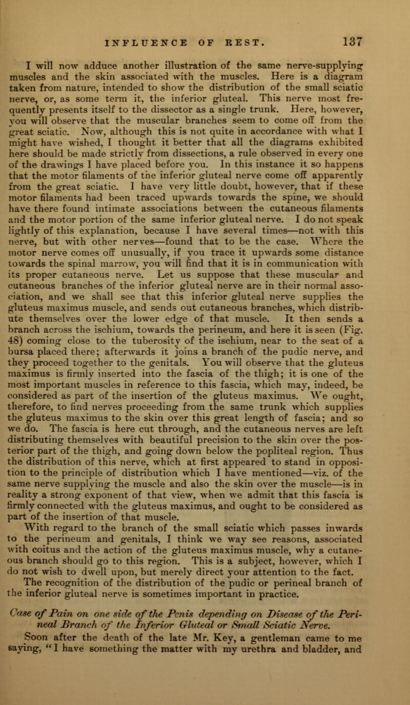 I will now adduce another illustration of the same nerve-supplying muscles and the skin associated with the muscles. Here is a diagram taken from nature, intended to show the distribution of the small sciatic nerve, or, as some term it, the inferior gluteal. This nerve most fre- quently presents itself to the dissector as a single trunk. Here, however, you will observe that the muscular branches seem to come off from the great sciatic. Now, although this is not quite in accordance with what I might have wished, I thought it better that all the diagrams exhibited here should be made strictly from dissections, a rule observed in every one of the drawings I have placed before you. In this instance it so happens that the motor filaments of the inferior gluteal nerve come off apparently from the great sciatic. I have very little doubt, however, that if these motor filaments had been traced upwards towards the spine, we should have there found intimate associations between the cutaneous filaments and the motor portion of the same inferior gluteal nerve. I do not speak lightly of this explanation, because I have several times—not with this nerve, but with other nerves—found that to be the case. Where the motor nerve comes off unusually, if you trace it upwards some distance towards the spinal marrow, you will find that it is in communication with its proper cutaneous nerve. Let us suppose that these muscular and cutaneous branches of the inferior gluteal nerve are in their normal asso- ciation, and we shall see that this inferior gluteal nerve supplies the gluteus maximus muscle, and sends out cutaneous branches, which distrib- ute themselves over the lower edge of that muscle. It then sends a branch across the ischium, towards the perineum, and here it is seen (Fig. 48) coming close to the tuberosity of the ischium, near to the seat of a bursa placed there; afterwards it joins a branch of the pudic nerve, and they proceed together to the genitals. You will observe that the gluteus maximus is firmly inserted into the fascia of the thigh; it is one of the most important muscles in reference to this fascia, which may, indeed, be considered as part of the insertion of the gluteus maximus. We ought, therefore, to find nerves proceeding from the same trunk which supplies the gluteus maximus to the skin over this great length of fascia; and so we do. The fascia is here cut through, and the cutaneous nerves are left distributing themselves with beautiful precision to the skin over the pos- terior part of the thigh, and going down below the popliteal region. Thus the distribution of this nerve, which at first appeared to stand in opposi- tion to the principle of distribution which I have mentioned—viz. of the same nerve supplying the muscle and also the skin over the muscle—is in reality a strong exponent of that view, when we admit that this fascia is firmly connected with the gluteus maximus, and ought to be considered as part of the insertion of that muscle. With regard to the branch of the small sciatic which passes inwards to the perineum and genitals, I think we way see reasons, associated with coitus and the action of the gluteus maximus muscle, why a cutane- ous branch should go to this region. This is a subject, however, which I do not wish to dwell upon, but merely direct your attention to the fact. The recognition of the distribution of the pudic or perineal branch of the inferior gluteal nerve is sometimes important in practice. Case of Pain on one side of the Penis depending on Disease of the Peri- neal Branch of the Inferior Gluteal or Small Sciatic Nerve. Soon after the death of the late Mr. Key, a gentleman came to me saying,  I have something the matter with my urethra and bladder, and