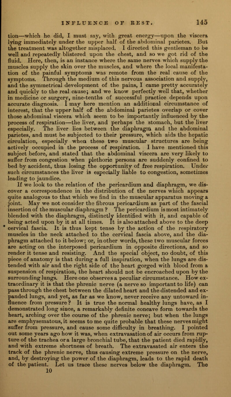 tion—which he did, I must say, with great energy—upon the viscera lying immediately under the upper half of the abdominal parietes. But the treatment was altogether misplaced. I directed this gentleman to be well and repeatedly blistered upon the chest, and so we got rid of the fluid. Here, then, is an instance where the same nerves which supply the muscles supply the skin over the muscles, and where the local manifesta- tion of the painful symptoms was remote from the real cause of the symptoms. Through the medium of this nervous association and supply, and the symmetrical development of the pains, I came pretty accurately and quickly to the real cause; and we know perfectly well that, whether in medicine or surgery, nine-tenths of successful practice depends upon accurate diagnosis. I may here mention an additional circumstance of interest, that the upper half of the abdominal parietes overlap or cover those abdominal viscera which seem to be importantly influenced by the process of respiration—the liver, and perhaps the stomach, but the liver especially. The liver lies between the diaphragm and the abdominal parietes, and must be subjected to their pressure, which aids the hepatic circulation, especially when these two muscular structures are being actively occupied in the process of respiration. I have mentioned this subject before, and stated that the abdominal viscera are very likely to suffer from congestion when plethoric persons are suddenly confined to bed by accident, thus losing the opportunity of free respiration. Under such circumstances the liver is especially liable to congestion, sometimes leading to jaundice. If we look to the relation of the pericardium and diaphragm, we dis- cover a correspondence in the distribution of the nerves which appears quite analogous to that which we find in the muscular apparatus moving a joint. May we not consider the fibrous pericardium as part of the fascial insertion of the muscular diaphragm ? The pericardium is most intimately blended with the diaphragm, distinctly identified with it, and capable of being acted upon by it at all times. It is also attached above to the deep cervical fascia. It is thus kept tense by the action of the respiratory muscles in the neck attached to the cervical fascia above, and the dia- phragm attached to it below; or, in other words, these two muscular forces are acting on the interposed pericardium in opposite directions, and so render it tense and resisting. And the special object, no doubt, of this piece of anatomy is that during a full inspiration, when the lungs are dis- tended with air and the right side of the heart gorged with blood from a suspension of respiration, the heart should not be encroached upon by the surrounding lungs. Here one observes a peculiar circumstance. How ex- traordinary it is that the phrenic nerve (a nerve so important to life) can pass through the chest between the dilated heart and the distended and ex- panded lungs, and yet, as far as we know, never receive any untoward in- fluence from pressure ? It is true the normal healthy lungs have, as I demonstrated long since, a remarkably definite concave form towards the heart, arching over the course of the phrenic nerve; but when the lungs are emphysematous, it seems to me quite probable that these nerves might suffer from pressure, and cause some difficulty in breathing. I pointed out some years ago how it was, when extravasation of air occurs from rup- ture of the trachea or a large bronchial tube, that the patient died rapidly, and with extreme shortness of breath. The extravasated air enters the track of the phrenic nerve, thus causing extreme pressure on the nerve, and, by destroying the power of the diaphragm, leads to the rapid death of the patient. Let us trace these nerves below the diaphragm. The 10