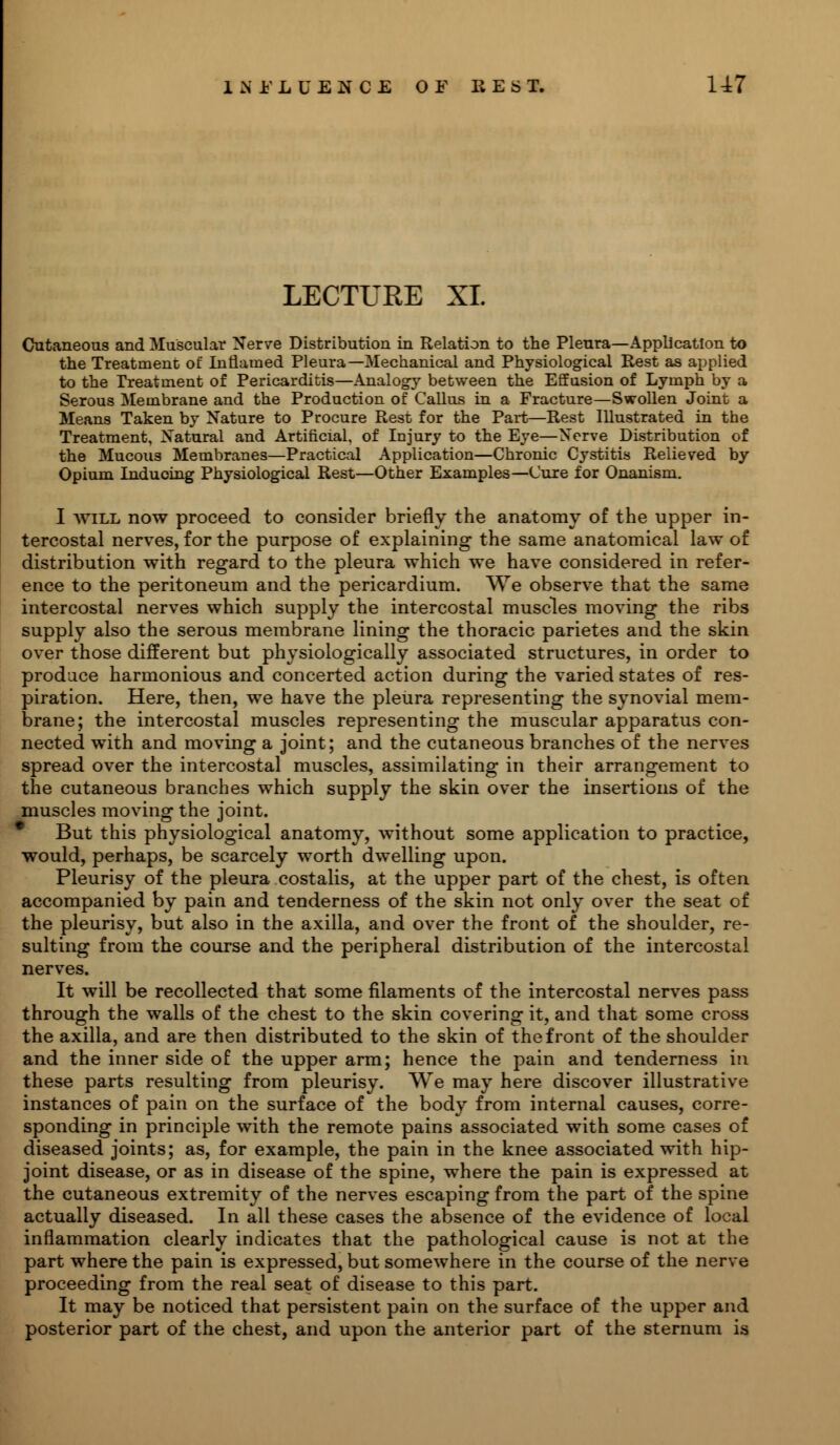 LECTURE XI. Cutaneous and Muscular Nerve Distribution in Relation to the Pleura—Application to the Treatment of Inflamed Pleura—Mechanical and Physiological Rest as applied to the Treatment of Pericarditis—Analogy between the Effusion of Lymph by a Serous Membrane and the Production of Callus in a Fracture—Swollen Joint a Means Taken by Nature to Procure Rest for the Part—Rest Illustrated in the Treatment, Natural and Artificial, of Injury to the Eye—Nerve Distribution of the Mucous Membranes—Practical Application—Chronic Cystitis Relieved by Opium Induoing Physiological Rest—Other Examples—Cure for Onanism. I will now proceed to consider briefly the anatomy of the upper in- tercostal nerves, for the purpose of explaining the same anatomical law of distribution with regard to the pleura which we have considered in refer- ence to the peritoneum and the pericardium. We observe that the same intercostal nerves which supply the intercostal muscles moving the ribs supply also the serous membrane lining the thoracic parietes and the skin over those different but physiologically associated structures, in order to produce harmonious and concerted action during the varied states of res- piration. Here, then, we have the pleura representing the synovial mem- brane; the intercostal muscles representing the muscular apparatus con- nected with and moving a joint; and the cutaneous branches of the nerves spread over the intercostal muscles, assimilating in their arrangement to the cutaneous branches which supply the skin over the insertions of the muscles moving the joint. But this physiological anatomy, without some application to practice, would, perhaps, be scarcely worth dwelling upon. Pleurisy of the pleura costalis, at the upper part of the chest, is often accompanied by pain and tenderness of the skin not only over the seat of the pleurisy, but also in the axilla, and over the front of the shoulder, re- sulting from the course and the peripheral distribution of the intercostal nerves. It will be recollected that some filaments of the intercostal nerves pass through the walls of the chest to the skin covering it, and that some cross the axilla, and are then distributed to the skin of the front of the shoulder and the inner side of the upper arm; hence the pain and tenderness in these parts resulting from pleurisy. We may here discover illustrative instances of pain on the surface of the body from internal causes, corre- sponding in principle with the remote pains associated with some cases of diseased joints; as, for example, the pain in the knee associated with hip- joint disease, or as in disease of the spine, where the pain is expressed at the cutaneous extremity of the nerves escaping from the part of the spine actually diseased. In all these cases the absence of the evidence of local inflammation clearly indicates that the pathological cause is not at the part where the pain is expressed, but somewhere in the course of the nerve proceeding from the real seat of disease to this part. It may be noticed that persistent pain on the surface of the upper and posterior part of the chest, and upon the anterior part of the sternum is