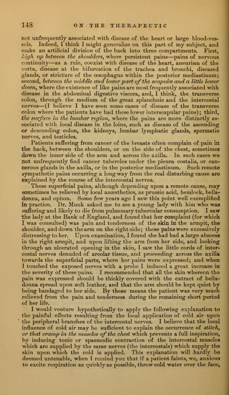 not unfrequently associated with disease of the heart or large blood-ves- sels. Indeed, I think I might generalize on this part of my subject, and make an artificial division of the back into three compartments. First, high up between the shoulders, where persistent pains—pains of nervous continuity—as a rule, coexist with disease of the heart, aneurism of the ;iorta, disease at the bifurcation of the trachea and bronchi, diseased glands, or stricture of the oesophagus within the posterior mediastinum; second, between the middle and lower part of the scapulce and a little loioer down, where the existence of like pains are most frequently associated with disease in the abdominal digestive viscera, and, I think, the transverse colon, through the medium of the great splanchnic and the intercostal nerves—(I believe I have seen some cases of disease of the transverse colon where the patients have had these lower interscapular pains); third, the surface in the lumbar region, where the pains are more distinctly as- sociated with local disease in the loins, such as disease of the ascending or descending colon, the kidneys, lumbar lymphatic glands, spermatic nerves, and testicles. Patients suffering from cancer of the breasts often complain of pain in the back, between the shoulders, or on the side of the chest, sometimes down the inner side of the arm and across the axilla. In such cases we not unfrequently find cancer tubercles under the pleura costalis, or can- cerous glands in the axilla, or in the posterior mediastinum. Such remote sympathetic pains occurring a long way from the real disturbing cause are explained by the course of the intercostal nerves. These superficial pains, although depending upon a remote cause, may sometimes be relieved by local anaesthetics, as prussic acid, hemlock, bella- donna, and opium. Some few years ago I saw this point well exemplified in practice. Dr. Munk asked me to see a young lady with him who was suffering and likely to die from pulmonary tubercular consumption. I saw the lady at the Bank of England, and found that her complaint (for which I was consulted) was pain and tenderness of the skin in the armpit, the shoulder, and down the arm on the right side; these pains were excessively distressing to her. Upon examination, I found she had had a large abscess in the right armpit, and upon lifting the arm from her side, and looking through an ulcerated opening in the skin, I saw the little cords of inter- costal nerves denuded of areolar tissue, and proceeding across the axilla towards the superficial parts, where her pains were expressed; and when I touched the exposed nerves with a probe I induced a great increase in the severity of these pains. I recommended that all the skin whereon the pain was expressed should be thickly covered with the extract of bella- donna spread upon soft leather, and that the arm should be kept quiet by being bandaged to her side. By these means the patient was very much relieved from the pain and tenderness during the remaining short period of her life. I would venture hypothetically to apply the following explanation to the painful effects resulting from the local application of cold air upon the peripheral branches of the intercostal nerves. I believe that the local influence of cold air may be sufficient to explain the occurrence of stitch, or that cramp in the muscles of the chest which prevents a full inspiration, by inducing tonic or spasmodic contraction of the intercostal muscles which are supplied by the same nerves (the intercostals) which supply the skin upon which the cold is applied. This explanation will hardly be deemed untenable, when I remind you that if a patient faints, we, anxious to excite respiration as quickly as possible, throw cold water over the face,