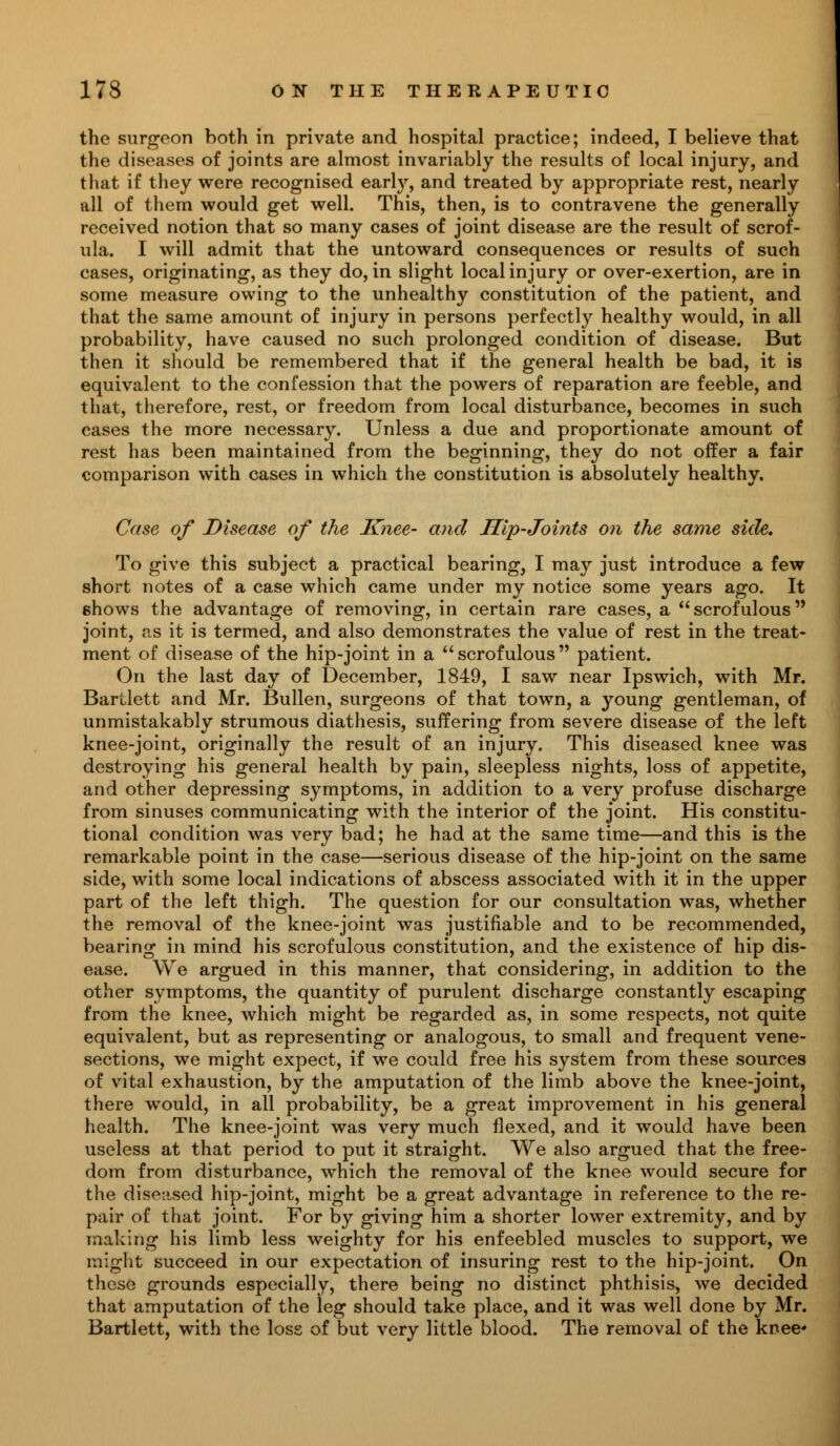 the surgeon both in private and hospital practice; indeed, I believe that the diseases of joints are almost invariably the results of local injury, and that if they were recognised early, and treated by appropriate rest, nearly all of them would get well. This, then, is to contravene the generally received notion that so many cases of joint disease are the result of scrof- ula. I will admit that the untoward consequences or results of such cases, originating, as they do, in slight local injury or over-exertion, are in some measure owing to the unhealthy constitution of the patient, and that the same amount of injury in persons perfectly healthy would, in all probability, have caused no such prolonged condition of disease. But then it should be remembered that if the general health be bad, it is equivalent to the confession that the powers of reparation are feeble, and that, therefore, rest, or freedom from local disturbance, becomes in such cases the more necessary. Unless a due and proportionate amount of rest has been maintained from the beginning, they do not offer a fair comparison with cases in which the constitution is absolutely healthy. Case of Disease of the Knee- and Hip-Joints on the same side. To give this subject a practical bearing, I may just introduce a few short notes of a case which came under my notice some years ago. It shows the advantage of removing, in certain rare cases, a  scrofulous joint, as it is termed, and also demonstrates the value of rest in the treat- ment of disease of the hip-joint in a scrofulous patient. On the last day of December, 1849, I saw near Ipswich, with Mr. Bartlett and Mr. Bullen, surgeons of that town, a young gentleman, of unmistakably strumous diathesis, suffering from severe disease of the left knee-joint, originally the result of an injury. This diseased knee was destroying his general health by pain, sleepless nights, loss of appetite, and other depressing symptoms, in addition to a very profuse discharge from sinuses communicating with the interior of the joint. His constitu- tional condition was very bad; he had at the same time—and this is the remarkable point in the case—serious disease of the hip-joint on the same side, with some local indications of abscess associated with it in the upper part of the left thigh. The question for our consultation was, whether the removal of the knee-joint was justifiable and to be recommended, bearing in mind his scrofulous constitution, and the existence of hip dis- ease. We argued in this manner, that considering, in addition to the other symptoms, the quantity of purulent discharge constantly escaping from the knee, which might be regarded as, in some respects, not quite equivalent, but as representing or analogous, to small and frequent vene- sections, we might expect, if we could free his system from these sources of vital exhaustion, by the amputation of the limb above the knee-joint, there would, in all probability, be a great improvement in his general health. The knee-joint was very much flexed, and it would have been useless at that period to put it straight. We also argued that the free- dom from disturbance, which the removal of the knee would secure for the diseased hip-joint, might be a great advantage in reference to the re- pair of that joint. For by giving him a shorter lower extremity, and by making his limb less weighty for his enfeebled muscles to support, we might succeed in our expectation of insuring rest to the hip-joint. On these grounds especially, there being no distinct phthisis, we decided that amputation of the leg should take place, and it was well done by Mr. Bartlett, with the loss of but very little blood. The removal of the knee*