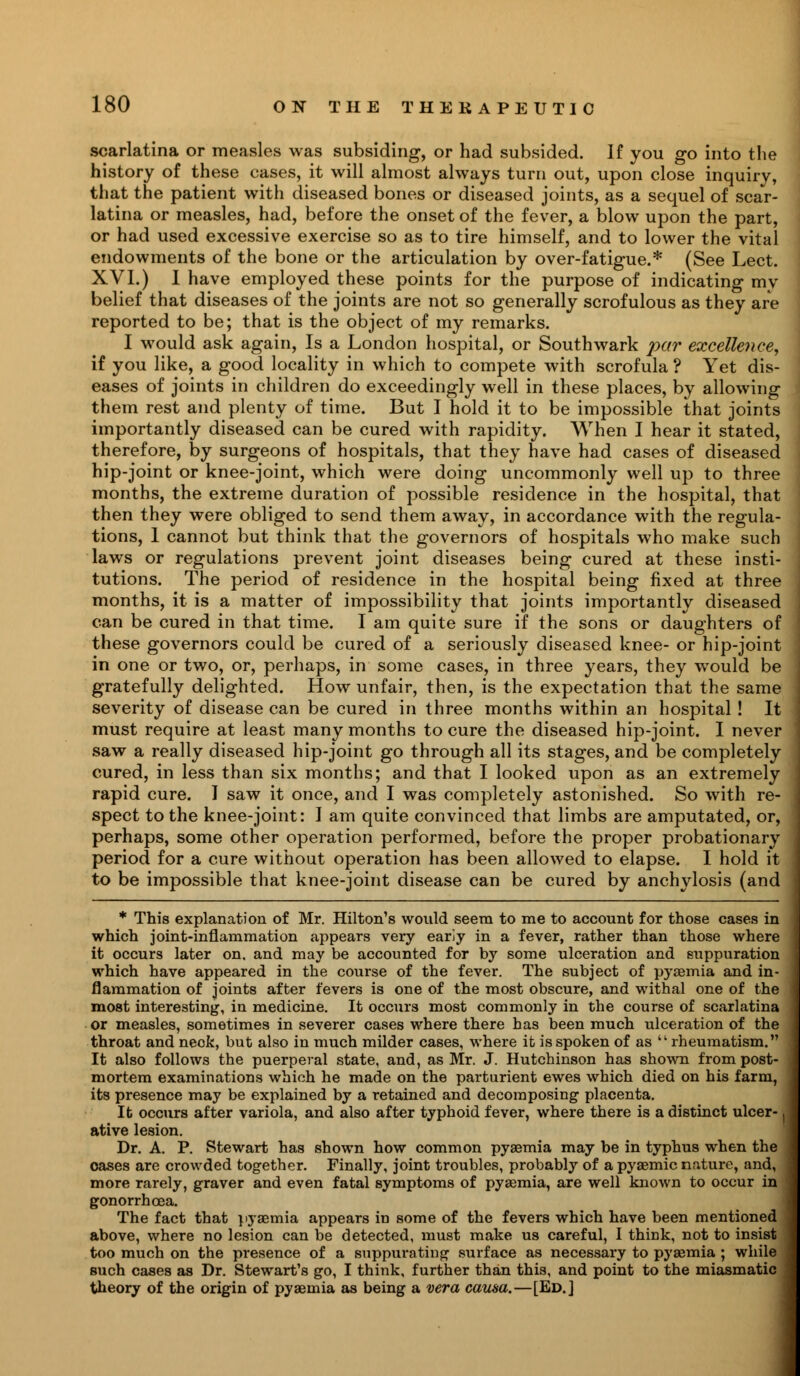 scarlatina or measles was subsiding, or had subsided. If you go into the history of these cases, it will almost always turn out, upon close inquiry, that the patient with diseased bones or diseased joints, as a sequel of scar- latina or measles, had, before the onset of the fever, a blow upon the part, or had used excessive exercise so as to tire himself, and to lower the vital endowments of the bone or the articulation by over-fatigue.* (See Lect. XVI.) I have employed these points for the purpose of indicating my belief that diseases of the joints are not so generally scrofulous as they are reported to be; that is the object of my remarks. I would ask again, Is a London hospital, or Southwark par excellence, if you like, a good locality in which to compete with scrofula ? Yet dis- ! eases of joints in children do exceedingly well in these places, by allowing them rest and plenty of time. But I hold it to be impossible that joints importantly diseased can be cured with rapidity. When I hear it stated, J therefore, by surgeons of hospitals, that they have had cases of diseased \ hip-joint or knee-joint, which were doing uncommonly well up to three months, the extreme duration of possible residence in the hospital, that then they were obliged to send them away, in accordance with the regula- J tions, 1 cannot but think that the governors of hospitals who make such laws or regulations prevent joint diseases being cured at these insti- tutions. The period of residence in the hospital being fixed at three months, it is a matter of impossibility that joints importantly diseased can be cured in that time. I am quite sure if the sons or daughters of these governors could be cured of a seriously diseased knee- or hip-joint j in one or two, or, perhaps, in some cases, in three years, they would be I gratefully delighted. How unfair, then, is the expectation that the same ] severity of disease can be cured in three months within an hospital ! It j must require at least many months to cure the diseased hip-joint. I never ] saw a really diseased hip-joint go through all its stages, and be completely cured, in less than six months; and that I looked upon as an extremely rapid cure. I saw it once, and I was completely astonished. So with re- j spect to the knee-joint: I am quite convinced that limbs are amputated, or, J perhaps, some other operation performed, before the proper probationary period for a cure without operation has been allowed to elapse. I hold it to be impossible that knee-joint disease can be cured by anchylosis (and * This explanation of Mr. Hilton's would seem to me to account for those cases in which joint-inflammation appears very early in a fever, rather than those where it occurs later on. and may be accounted for by some ulceration and suppuration which have appeared in the course of the fever. The subject of pyaemia and in- flammation of joints after fevers is one of the most obscure, and withal one of the most interesting, in medicine. It occurs most commonly in the course of scarlatina or measles, sometimes in severer cases where there has been much ulceration of the throat and neck, but also in much milder cases, where it is spoken of as rheumatism. It also follows the puerperal state, and, as Mr. J. Hutchinson has shown from post- mortem examinations which he made on the parturient ewes which died on his farm, its presence may be explained by a retained and decomposing placenta. It occurs after variola, and also after typhoid fever, where there is a distinct ulcer- ] ative lesion. Dr. A. P. Stewart has shown how common pyaemia may be in typhus when the cases are crowded together. Finally, joint troubles, probably of a pyaemic nature, and, more rarely, graver and even fatal symptoms of pyaemia, are well known to occur in gonorrhoea. The fact that pyaemia appears in some of the fevers which have been mentioned above, where no lesion can be detected, must make us careful, I think, not to insist too much on the presence of a suppurating surface as necessary to pyaemia ; while such cases as Dr. Stewart's go, I think, further than this, and point to the miasmatic theory of the origin of pyaemia as being a vera causa.—[Ed.]