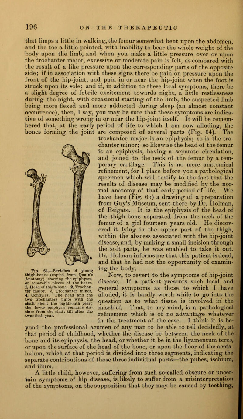 that limps a little in walking, the femur somewhat bent upon the abdomen, and the toe a little pointed, with inability to bear the whole weight of the body upon the limb, and when you make a little pressure over or upon the trochanter major, excessive or moderate pain is felt, as compared with the result of a like pressure upon the corresponding parts of the opposite side; if in association with these signs there be pain on pressure upon the front of the hip-joint, and pain in or near the hip-joint when the foot is struck upon its sole; and if, in addition to these local symptoms, there be a slight degree of febrile excitement towards night, a little restlessness during the night, with occasional starting of the limb, the suspected limb being more flexed and more adducted during sleep (an almost constant occurrence), then, I say, you may be sure that these symptoms are indica- tive of something wrong in or near the hip-joint itself. It will be remem- bered that, at the early period of life to which I am now alluding, the bones forming the joint are composed of several parts (Fig. 64). The trochanter major is an epiphysis; so is the tro- chanter minor; so likewise the head of the femur is an epiphysis, having a separate circulation, and joined to the neck of the femur by a tem- porary cartilage. This is no mere anatomical refinement, for I place before you a pathological specimen which will testify to the fact that the results of disease may be modified by the nor- mal anatomy of that early period of life. We have here (Fig. 65) a drawing of a preparation from Guy's Museum, sent there by Dr. Holman, of Reigate. It is the epiphysis of the head of the thigh-bone separated from the neck of the femur of a girl fourteen years old. He discov- ered it lying in the upper part of the thigh, within the abscess associated with the hip-joint disease, and, by making a small incision through the soft parts, he was enabled to take it out. Dr. Holman informs me that this patient is dead, and that he had not the opportunity of examin- ing the body. Now, to revert to the symptoms of hip-joint disease. If a patient presents such local and general symptoms as those to which I have alluded, it is hardly worth while to go into the question as to what tissue is involved in' the mischief. That, to my mind, is a pathological refinement which is of no advantage whatever in the treatment of the case. I think it is be- yond the professional acumen of any man to be able to tell decidedly, at that period of childhood, whether the disease be between the neck of the bone and its epiphysis, the head, or whether it be in the ligamentum teres, or upon the surface of the head of the bone, or upon the floor of the aceta bulum, which at that period is divided into three segments, indicating the separate contributions of those three individual parts—the pubes, ischium, and ilium. A little child, however, suffering from such so-called obscure or uncer- tain symptoms of hip disease, is likely to suffer from a misinterpretation of the symptoms, on the supposition that they may be caused by teething, Fig. 64.—Sketches of young thigh-bones (copied from Quain's Anatomy), snowing the epiphyses, or separable pieces of the bor.es. 1, Head of thigh-bone. 2. Trochan- ter major. 3, Trochanter minor. 4, Condyles. The head and the two trochanters unite with the Bhaft about the eighteenth year; the lower epiphysis remains dis- tinct from the shaft till after the twentieth year.