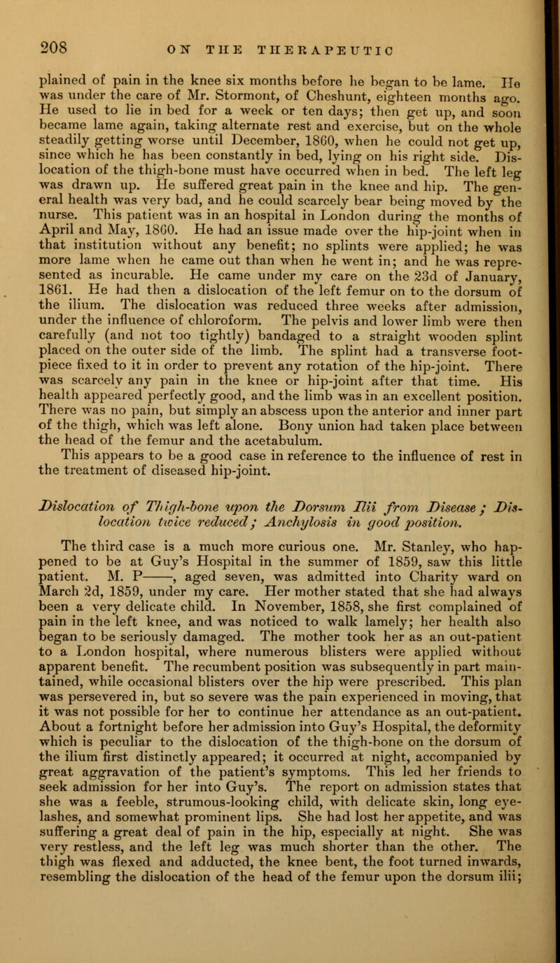 plained of pain in the knee six months before he began to be lame. He was under the care of Mr. Stormont, of Cheshunt, eighteen months ago. He used to lie in bed for a week or ten days; then get up, and soon became lame again, taking alternate rest and exercise, but on the whole steadily getting worse until December, 1860, when he could not get up, since which he has been constantly in bed, lying on his right side. Dis- location of the thigh-bone must have occurred when in bed. The left leg was drawn up. He suffered great pain in the knee and hip. The gen- eral health was very bad, and he could scarcely bear being moved by the nurse. This patient was in an hospital in London during the months of April and May, 18G0. He had an issue made over the hip-joint when in that institution without any benefit; no splints were applied; he was more lame when he came out than when he went in; and he was repre- sented as incurable. He came under my care on the 23d of January, 1861. He had then a dislocation of the left femur on to the dorsum of the ilium. The dislocation was reduced three weeks after admission, under the influence of chloroform. The pelvis and lower limb were then carefully (and not too tightly) bandaged to a straight wooden splint placed on the outer side of the limb. The splint had a transverse foot- piece fixed to it in order to prevent any rotation of the hip-joint. There was scarcely any pain in the knee or hip-joint after that time. His health appeared perfectly good, and the limb was in an excellent position. There was no pain, but simply an abscess upon the anterior and inner part of the thigh, which was left alone. Bony union had taken place between the head of the femur and the acetabulum. This appears to be a good case in reference to the influence of rest in the treatment of diseased hip-joint. Dislocation of Thigh-bone upon the Dorsum Ilii from Disease; Dis- location twice reducedy Anchylosis in good position. The third case is a much more curious one. Mr. Stanley, who hap- pened to be at Guy's Hospital in the summer of 1859, saw this little patient. M. P , aged seven, was admitted into Charity ward on March 2d, 1859, under my care. Her mother stated that she had always been a very delicate child. In November, 1858, she first complained of pain in the left knee, and was noticed to walk lamely; her health also began to be seriously damaged. The mother took her as an out-patient to a London hospital, where numerous blisters were applied without apparent benefit. The recumbent position was subsequently in part main- tained, while occasional blisters over the hip were prescribed. This plan was persevered in, but so severe was the pain experienced in moving, that it was not possible for her to continue her attendance as an out-patient. About a fortnight before her admission into Guy's Hospital, the deformity which is peculiar to the dislocation of the thigh-bone on the dorsum of the ilium first distinctly appeared; it occurred at night, accompanied by great aggravation of the patient's symptoms. This led her friends to seek admission for her into Guy's. The report on admission states that she was a feeble, strumous-looking child, with delicate skin, long eye- lashes, and somewhat prominent lips. She had lost her appetite, and was suffering a great deal of pain in the hip, especially at night. She was very restless, and the left leg was much shorter than the other. The thigh was flexed and adducted, the knee bent, the foot turned inwards, resembling the dislocation of the head of the femur upon the dorsum ilii;