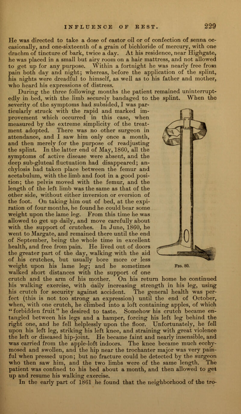 He was directed to take a dose of castor oil or of confection of senna oc- casionally, and one-sixteenth of a grain of bichloride of mercury, with one drachm of tincture of bark, twice a day. At his residence, near Highgate, he was placed in a small but airy room on a hair mattress, and not allowed to get up for any purpose. Within a fortnight he was nearly free from pain both day and night; whereas, before the application of the splint, his nights were dreadful to himself, as well as to his father and mother, who heard his expressions of distress. During the three following months the patient remained uninterrupt- edly in bed, with the limb securely bandaged to the splint. When the severity of the symptoms had subsided, I was par- ticularly struck with the rapid and marked im- provement which occurred in this case, when measured by the extreme simplicity of the treat- ment adopted. There was no other surgeon in attendance, and I saw him only once a month, and then merely for the purpose of readjusting the splint. In the latter end of May, 1860, all the symptoms of active disease were absent, and the deep sub-gluteal fluctuation had disappeared; an- chylosis had taken place between the femur and acetabulum, with the limb and foot in a good posi- tion; the pelvis moved with the femur, and the length of the left limb was the same as that of the other side, without either inversion or eversion of the foot. On taking him out of bed, at the expi- ration of four months, he found he could bear some weight upon the lame leg. From this time he was allowed to get up daily, and move carefully about with the support of crutches. In June, 1860, he went to Margate, and remained there until the end of September, being the whole time in excellent health, and free from pain. He lived out of doors the greater part of the day, walking with the aid of his crutches, but usually bore more or less walked short distances with the support of one crutch and the arm of his mother. On his return home he continued his walking exercise, with daily increasing strength in his leg, using his crutch for security against accident. The general health was per- fect (this is not too strong an expression) until the end of October, when, with one crutch, he climbed into a loft containing apples, of which  forbidden fruit he desired to taste. Somehow his crutch became en- tangled between his legs and a hamper, forcing his left leg behind the right one, and he fell helplessly upon the floor. Unfortunately, he fell upon his left leg, striking his left knee, and straining with great violence the left or diseased hip-joint. He became faint and nearly insensible, and was carried from the apple-loft indoors. The knee became much ecchy- mosed and swollen, and the hip near the trochanter major was very pain- ful when pressed upon; but no fracture could be detected by the surgeon who then saw him, and the two limbs were of the same length. The patient was confined to his bed about a month, and then allowed to get up and resume his walking exercise. In the early part of 1861 he found that the neighborhood of the tro-