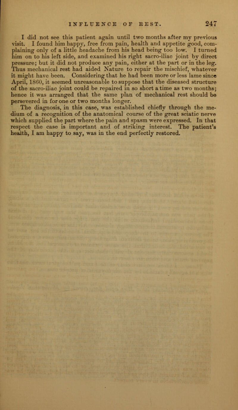 I did not see this patient again until two months after my previous visit. I found him happy, free from pain, health and appetite good, com- plaining only of a little headache from his head being too low. I turned him on to his left side, and examined his right sacro-iliac joint by direct pressure; but it did not produce any pain, either at the part or in the leg. Thus mechanical rest had aided Nature to repair the mischief, whatever it might have been. Considering that he had been more or less lame since April, 1860, it seemed unreasonable to suppose that the diseased structure of the sacro-iliac joint could be repaired in so short a time as two months; hence it was arranged that the same plan of mechanical rest should be persevered in for one or two months longer. The diagnosis, in this case, was established chiefly through the me- dium of a recognition of the anatomical course of the great sciatic nerve which supplied the part where the pain and spasm were expressed. In that respect the case is important and of striking interest. The patient's health, I am happy to say, was in the end perfectly restored.