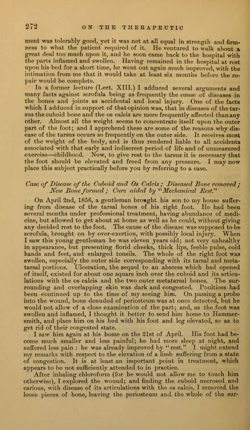 ment was tolerably good, yet it was not at all equal in strength and firm- ness to what the patient required of it. He ventured to walk about a great deal too much upon it, and he soon came back to the hospital with the parts inflamed and swollen. Having remained in the hospital at rest upon his bed for a short time, he went out again much improved, with the intimation from me that it would take at least six months before the re- pair would be complete. In a former lecture (Lect. XIII.) I adduced several arguments and many facts against scrofula being as frequently the cause of diseases in the bones and joints as accidental and local injury. One of the facts which I adduced in support of that opinion was, that in diseases of the tar- sus the cuboid bone and the os calcis are more frequently affected thananv other. Almost all the weight seems to concentrate itself upon the outer part of the foot; and I apprehend these are some of the reasons why dis- ease of the tarsus occurs so frequently on the outer side. It receives most of the weight of the body, and is thus rendered liable to all accidents associated with that early and indiscreet period of life and of unmeasured exercise—childhood. Now, to give rest to the tarsus it is necessary that the foot should be elevated and freed from any pressure. I may now place this subject practically before you by referring to a case. Case of Disease of the Cuboid and Os Calcis; Diseased Bone removed; New Bone formed ; Cure aided by -Mechanical Best. On April 2nd, 1856, a gentleman brought his son to my house suffer- ing from disease of the tarsal bones of his right foot. He had been several months under professional treatment, having abundance of medi- cine, but allowed to get about at home as well as he could, without giving any decided rest to the foot. The cause of the disease was supposed to be scrofula, brought on by over-exertion, with possibly local injury. When I saw this young gentleman he was eleven years old; not very unhealthy in appearance, but presenting florid cheeks, thick lips, feeble pulse, cold hands and feet, and enlarged tonsils. The whole of the right foot was swollen, especially the outer side corresponding with its tarsal and meta- tarsal portions. Ulceration, the sequel to an abscess which had opened of itself, existed for about one square inch over the cuboid and its articu- lations with the os calcis and the two outer metatarsal bones. The sur- rounding and overlapping skin was dark and congested. Poultices had been continued up to the time of my seeing him. On passing a probe into the wound, bone denuded of periosteum was at once detected, but he would not allow of a close examination of the part; and, as the foot was swollen and inflamed, I thought it better to send him home to Hammer- smith, and place him on his bed with his foot and leg elevated, so as to get rid of their congested state. I saw him again at his home on the 21st of April. His foot had be- come much smaller and less painful; he had more sleep at night, and suffered less pain : he was already improved by rest. I might extend my remarks with respect to the elevation of a limb suffering from a state of congestion. It is at least an important point in treatment, which appears to be not sufficiently attended to in practice. After inhaling chloroform (for he would not allow me to touch him otherwise), I explored the wound; and finding the cuboid necrosed and carious, with disease of its articulations with the os calcis, I removed the loose pieces of bone, leaving the periosteum and the whole of the sur-