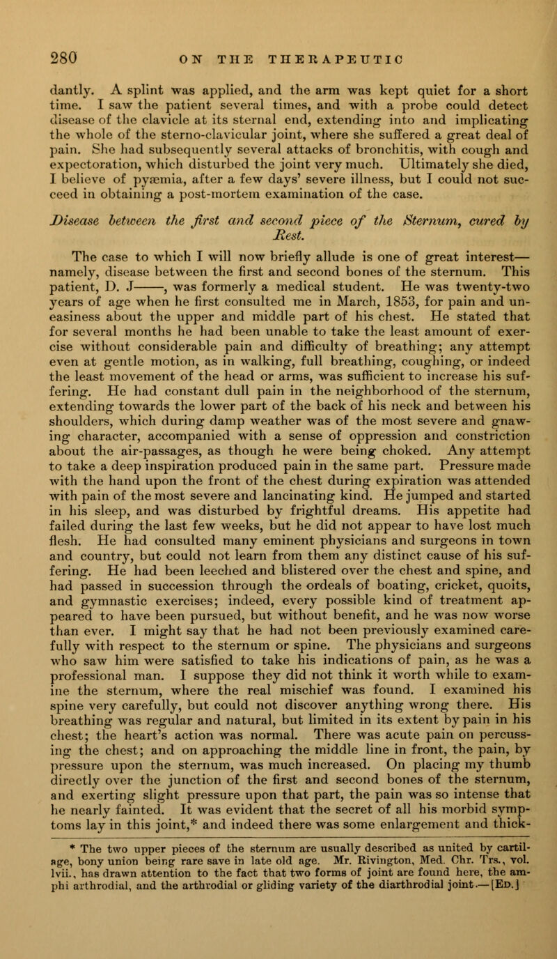 dantly. A splint was applied, and the arm was kept quiet for a short time. I saw the patient several times, and with a probe could detect disease of the clavicle at its sternal end, extending into and implicating the whole of the sterno-clavicular joint, where she suffered a great deal of pain. She had subsequently several attacks of bronchitis, with cough and expectoration, which disturbed the joint very much. Ultimately she died, I believe of pyaemia, after a few days' severe illness, but I could not suc- ceed in obtaining a post-mortem examination of the case. Disease between the first and second piece of the Sternum, cured by Best. The case to which I will now briefly allude is one of great interest— namely, disease between the first and second bones of the sternum. This patient, D. J , was formerly a medical student. He was twenty-two years of age when he first consulted me in March, 1853, for pain and un- easiness about the upper and middle part of his chest. He stated that for several months he had been unable to take the least amount of exer- cise without considerable pain and difficulty of breathing; any attempt even at gentle motion, as in walking, full breathing, coughing, or indeed the least movement of the head or arms, was sufficient to increase his suf- fering. He had constant dull pain in the neighborhood of the sternum, extending towards the lower part of the back of his neck and between his shoulders, which during damp weather was of the most severe and gnaw- ing character, accompanied with a sense of oppression and constriction about the air-passages, as though he were being choked. Any attempt to take a deep inspiration produced pain in the same part. Pressure made with the hand upon the front of the chest during expiration was attended with pain of the most severe and lancinating kind. He jumped and started in his sleep, and was disturbed by frightful dreams. His appetite had failed during the last few weeks, but he did not appear to have lost much flesh. He had consulted many eminent physicians and surgeons in town and country, but could not learn from them any distinct cause of his suf- fering. He had been leeched and blistered over the chest and spine, and had passed in succession through the ordeals of boating, cricket, quoits, and gymnastic exercises; indeed, every possible kind of treatment ap- peared to have been pursued, but without benefit, and he was now worse than ever. I might say that he had not been previously examined care- fully with respect to the sternum or spine. The physicians and surgeons who saw him were satisfied to take his indications of pain, as he was a professional man. I suppose they did not think it worth while to exam- ine the sternum, where the real mischief was found. I examined his spine very carefully, but could not discover anything wrong there. His breathing was regular and natural, but limited in its extent by pain in his chest; the heart's action was normal. There was acute pain on percuss- ing the chest; and on approaching the middle line in front, the pain, by pressure upon the sternum, was much increased. On placing my thumb directly over the junction of the first and second bones of the sternum, and exerting slight pressure upon that part, the pain was so intense that he nearly fainted. It was evident that the secret of all his morbid symp- toms lay in this joint,* and indeed there was some enlargement and thick - * The two upper pieces of the sternum are usually described as united by cartil- age, bony union being rare save in late old age. Mr. Rivington, Med. Chr. Trs., vol. lvii., has drawn attention to the fact that two forms of joint are found here, the am- phi arthrodial, and the arthrodial or gliding variety of the diarthrodial joint.— [Ed.]