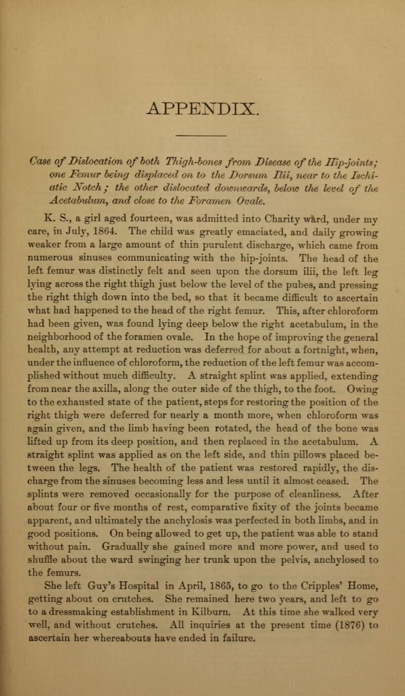 APPEXDIX. Case of Dislocation of both Thigh-bones from Disease of the Ifipjoi one Femur being displaced on to the Dorsum Ilii, near to the Ischi- adic Xoteh; the other dislocated downwards, below the level of the Acetabulum, and close to the Foramen Ovale. K. S., a girl aged fourteen, was admitted into Charity ward, under my care, in July, 1864. The child was greatly emaciated, and daily growing weaker from a large amount of thin purulent discharge, which came from numerous sinuses communicating with the hip-joints. The head of the left femur was distinctly felt and seen upon the dorsum ilii, the left leg lying across the right thigh just below the level of the pubes, and pressing the right thigh down into the bed, so that it became difficult to ascertain what had happened to the head of the right femur. This, after chloroform had been given, was found lying deep below the right acetabulum, in the neighborhood of the foramen ovale. In the hope of improving the general health, any attempt at reduction was deferred for about a fortnight, when, under the influence of chloroform, the reduction of the left femur was accom- plished without much difficulty. A straight splint was applied, extending from near the axilla, along the outer side of the thigh, to the foot. Owing to the exhausted state of the patient, steps for restoring the position of the right thigh were deferred for nearly a month more, when chloroform was again given, and the limb having been rotated, the head of the bone was lifted up from its deep position, and then replaced in the acetabulum. A straight splint was applied as on the left side, and thin pillows placed be- tween the legs. The health of the patient was restored rapidly, the dis- charge from the sinuses becoming less and less until it almost ceased. The splints were removed occasionally for the purpose of cleanliness. After about four or five months of rest, comparative fixity of the joints became apparent, and ultimately the anchylosis was perfected in both limbs, and in good positions. On being allowed to get up, the patient was able to stand without pain. Gradually she gained more and more power, and used to shuffle about the ward swinging her trunk upon the pelvis, anchylosed to the femurs. She left Guy's Hospital in April, 1865, to go to the Cripples' Home, getting about on crutches. She remained here two years, and left to go to a dressmaking establishment in Kilburn. At this time she walked very well, and without crutches. All inquiries at the present time (1876) to ascertain her whereabouts have ended in failure.