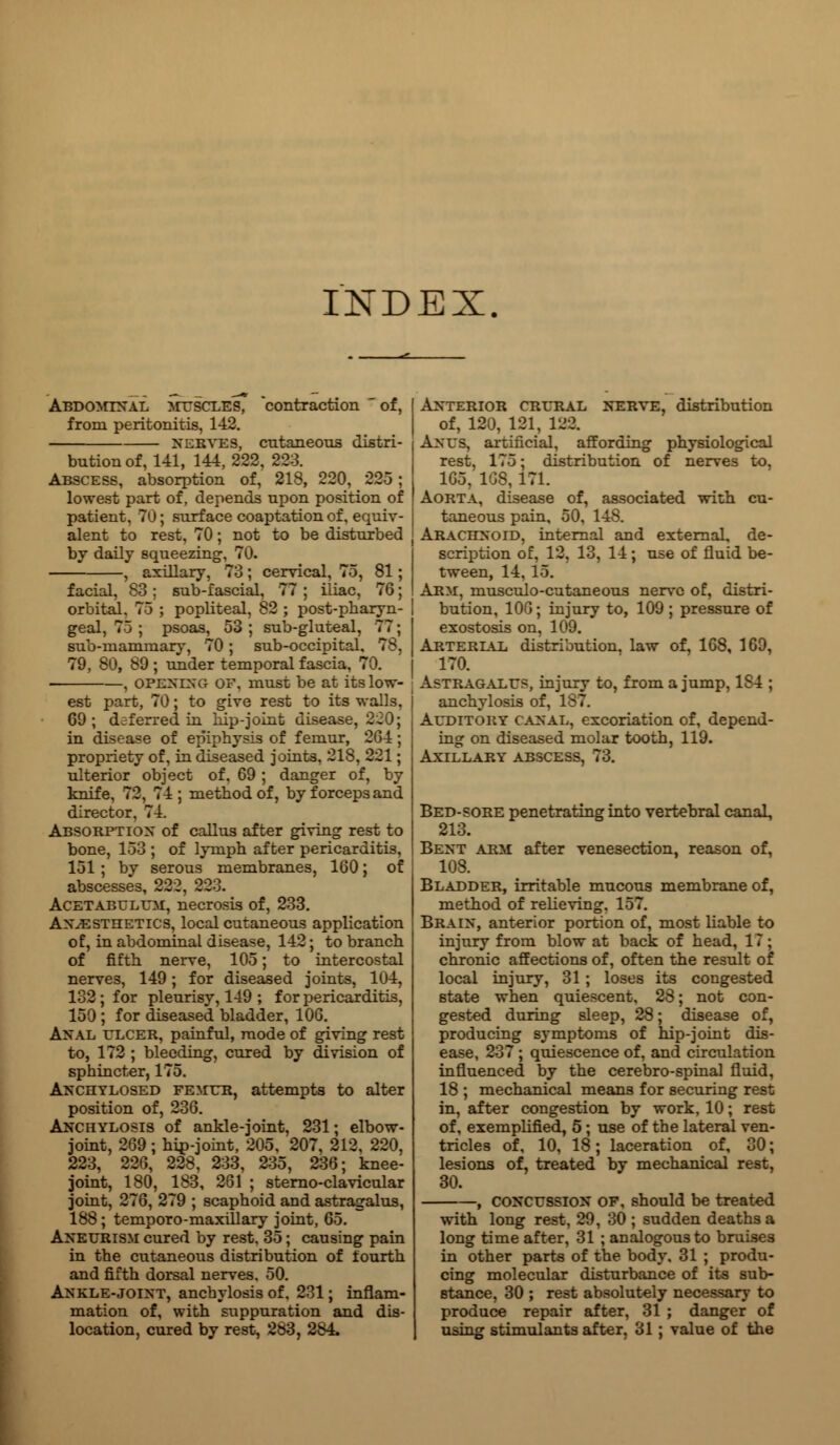 INDEX Abdominal muscles, contraction of, from peritonitis, 142. nerves, cntaneous distri- bution of, 141, 144,222, 223. Abscess, absorption of, 218, 220, 225 ; lowest part of, depends upon position of patient, 70; surf ace coaptation of, equiv- alent to rest, 70; not to be disturbed by daily squeezing, 70. , axillary, 73; cervical, 75, 81 facial, 83; sub-fascial, 77 ; iliac, 76 orbital, 75 ; popliteal, 82 ; post-pharyn geal, 75 ; psoas, 53; sub-gluteal, 77: sub-mammary, 70; sub-occipital, 78, 79, 80, 89; under temporal fascia, 70. -, opening of, must be at its low est part, 70; to give rest to its walls, C9 ; deferred in hip-joint disease, 220; in disease of epiphysis of femur, 264; propriety of, in diseased joints, 218, 221; ulterior object of, 69 ; danger of, by knife. 14 ; method of, by forceps and director, 74. Absorption of callus after giving rest to bone, 153 ; of lymph after pericarditis, 151 ; by serous membranes, 160; of abscesses, 222, 223. Acetabulum, necrosis of, 233. Anaesthetics, local cutaneous application of, in abdominal disease, 142; to branch of fifth nerve, 105; to intercostal nerves, 149; for diseased joints, 104, 132 ; for pleurisy, 149 ; for pericarditis, 150 ; for diseased bladder, 106. Anal ulcer, painful, mode of giving rest to, 172 ; bleeding, cured by division of sphincter, 175. Anchylosed femur, attempts to alter position of, 236. Anchylosis of ankle-joint, 231; elbow- joint, 269 ; hip-joint, 205, 207, 212, 220, 223, 226, 228, 233, 235, 236; knee- joint, 180, 183, 261 ; sterno-clavicular joint, 276, 279 ; scaphoid and astragalus, 188 ; temporo-maxillary joint, 65, Aneurism cured by rest, 35; causing pain in the cutaneous distribution of fourth and fifth dorsal nerves, 50. Ankle-joint, anchylosis of. 231; inflam- mation of, with suppuration and dis- location, cured by rest, 283, 284. Anterior crural nerve, distribution of, 120, 121, 122. Anus, artificial, affording physiological rest, 175; distribution of nerves to, 165, 1GS, 171. Aorta, disease of, associated with cu- taneous pain, 50, 148. Arachnoid, internal and external, de- scription of, 12, 13, 14; use of fluid be- tween, 14. 15. Arm, musculo-cutaneous nerve of, distri- bution, 106; injury to, 109 ; pressure of exostosis on, 109. Arterlal distribution, law of, 168, 169, 170. Astragalus, injury to, from a jump, 1S4 ; anchylosis of, 187. Auditory canal, excoriation of, depend- ing on diseased molar tooth, 119. Axillary abscess, 73. Bed-sore penetrating into vertebral canal, 213. Bent arm after venesection, reason of, 108. Bladder, irritable mucous membrane of, method of relieving. 157. Brain, anterior portion of, most liable to injury from blow at back of head, 17 ; chronic affections of, often the result of local injury, 31 ; loses its congested state when quiescent, 28; not con- gested during sleep, 28; disease of, producing symptoms of hip-joint dis- ease, 237 ; quiescence of, and circulation influenced by the cerebro-spinal fluid, 18 ; mechanical means for securing rest in, after congestion by work, 10; rest of, exemplified, 5; use of the lateral ven- tricles of, 10, 18; laceration of, 30; lesions of, treated by mechanical rest, 30. , concussion of, should be treated with long rest, 29, 30 ; sudden deaths a long time after, 31 ; analogous to bruises in other parts of the body, 31 ; produ- cing molecular disturbance of its sub- stance, 30 ; rest absolutely necessary to produce repair after, 31 ; danger of using stimulants after, 31; value of the