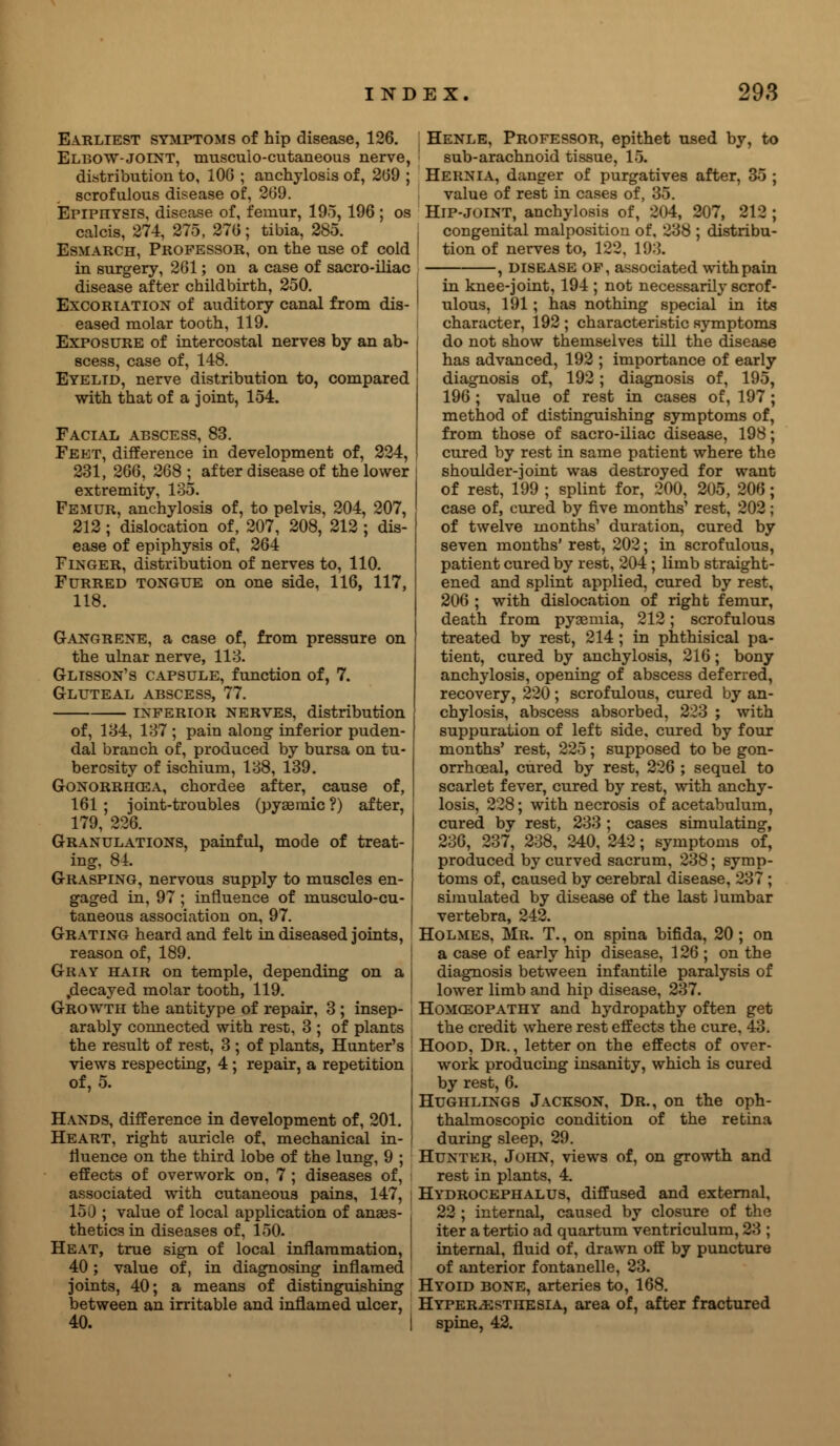 Earliest symptoms of hip disease, 126. Elbow-joint, musculocutaneous nerve, distribution to, 106 ; anchylosis of, 269 ; scrofulous disease of, 269. Epiphysis, disease of, femur, 195,196 ; os calcis, 274, 275, 270; tibia, 285. Esmarch, Professor, on the use of cold in surgery, 261; on a case of sacro-iliac disease after childbirth, 250. Excoriation of auditory canal from dis- eased molar tooth, 119. Exposure of intercostal nerves by an ab- scess, case of, 148. Eyelid, nerve distribution to, compared with that of a joint, 154. Facial abscess, 83. Feet, difference in development of, 224, 231, 266, 268 ; after disease of the lower extremity, 135. Femur, anchylosis of, to pelvis, 204, 207, 212 ; dislocation of, 207, 208, 212 ; dis- ease of epiphysis of, 264 Finger, distribution of nerves to, 110. Furred tongue on one side, 116, 117, 118. Gangrene, a case of, from pressure on the ulnar nerve, 113. Glisson's capsule, function of, 7. Gluteal abscess, 77. inferior nerves, distribution of, 134, 137 ; pain along inferior puden- dal branch of, produced by bursa on tu- berosity of ischium, 138, 139. Gonorrhoea, chordee after, cause of, 161 ; joint-troubles (pyseraic ?) after, 179, 226. Granulations, painful, mode of treat- ing, 84. Grasping, nervous supply to muscles en- gaged in, 97 ; influence of musculo-cu- taneous association on, 97. Grating heard and felt in diseased joints, reason of, 189. Gray hair on temple, depending on a .decayed molar tooth, 119. Growth the antitype of repair, 3 ; insep- arably connected with rest, 3 ; of plants the result of rest, 3 ; of plants, Hunter's ! views respecting, 4 ; repair, a repetition ; of, 5. Hands, difference in development of, 201. i Heart, right auricle of, mechanical in- | fluence on the third lobe of the lung, 9 ; effects of overwork on, 7 ; diseases of, associated with cutaneous pains, 147, ; 150 ; value of local application of anaes- thetics in diseases of, 150. Heat, true sign of local inflammation, ! 40; value of, in diagnosing inflamed joints, 40; a means of distinguishing between an irritable and inflamed ulcer, 40. I ; Henle, Professor, epithet used by, to sub-arachnoid tissue, 15. Hernia, danger of purgatives after, 35 ; value of rest in cases of, 35. Hip-joint, anchylosis of, 204, 207, 212 ; congenital malposition of, 238 ; distribu- tion of nerves to, 122, 193. , disease of, associated with pain in knee-joint, 194 ; not necessarily scrof- ulous, 191; has nothing special in its character, 192 ; characteristic symptoms do not show themselves till the disease has advanced, 192 ; importance of early diagnosis of, 192; diagnosis of, 195, 196 ; value of rest in cases of, 197 ; method of distinguishing symptoms of, from those of sacro-iliac disease, 198; cured by rest in same patient where the shoulder-joint was destroyed for want of rest, 199 ; splint for, 200, 205, 206; case of, cured by five months' rest, 202; of twelve months' duration, cured by seven months' rest, 202; in scrofulous, patient cured by rest, 204 ; limb straight- ened and splint applied, cured by rest, 206 ; with dislocation of right femur, death from pyaemia, 212; scrofulous treated by rest, 214 ; in phthisical pa- tient, cured by anchylosis, 216; bony anchylosis, opening of abscess deferred, recovery, 220 ; scrofulous, cured by an- chylosis, abscess absorbed, 223 ; with suppuration of left side, cured by four months' rest, 225; supposed to be gon- orrhoea!, cured by rest, 226 ; sequel to scarlet fever, cured by rest, with anchy- losis, 228; with necrosis of acetabulum, cured by rest, 233 ; cases simulating, 236, 237, 238, 240, 242; symptoms of, produced by curved sacrum, 238; symp- toms of, caused by cerebral disease, 237 ; simulated by disease of the last lumbar vertebra, 242. Holmes, Mr. T., on spina bifida, 20 ; on a case of early hip disease, 126 ; on the diagnosis between infantile paralysis of lower limb and hip disease, 237. Homoeopathy and hydropathy often get the credit where rest effects the cure, 43. Hood, Dr. , letter on the effects of over- work producing insanity, which is cured by rest, 6. Hughlings Jackson, Dr., on the oph- thalmoscopic condition of the retina during sleep, 29. Hunter, John, views of, on growth and rest in plants, 4. Hydrocephalus, diffused and external, 22 ; internal, caused by closure of the iter atertio ad quartum ventriculum, 23 ; internal, fluid of, drawn off by puncture of anterior fontanelle, 23. Hyoid bone, arteries to, 168. Hyperesthesia, area of, after fractured spine, 42.