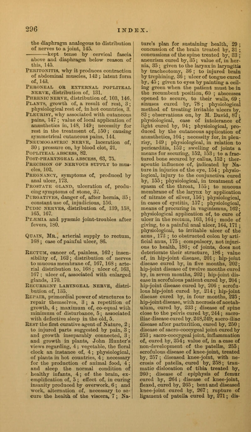 the diaphragm analogous to distribution of nerves to a joint, 145. -kept tense by cervical fascia above and diaphragm below reason of this, 145. Peritonitis, why it produces contraction of abdominal muscles, 142; latent form of, 143. Peroneal or external popliteal nerve, distribution of, 131. Phrenic nerve, distribution of, 103, 146. Plants, growth of, a result of rest, 3; physiological rest of, in hot countries, 3. Pleurisy, why associated with cutaneous pains, 147 ; value of local application of anaesthetics in, 148, 149; necessity for rest in the treatment of, 150; causing symmetrical cutaneous pains, 144. Pneumogastric nerve, laceration of, 30; pressure on, by blood clot, 21. Popliteal abscess, 82. post-pharyngeal abscess, 63, 75. Precision op nervous supply to mus- cles, 102. Pregnancy, symptoms of, produced by anal ulcer, 173. Prostate gland, ulceration of, produ- cing symptoms of stone, 31. Purgatives, danger of, after hernia, 35; constant use of, injudicious, 15G. Pudic nerves, distribution of, 139, 158, 165, 1G7. Pyaemia and pysemic joint-troubles after fevers, 180. Quain, Mr., arterial supply to rectum, 168 ; case of painful ulcer, 86. Rectum, cancer of, painless, 162 ; insen- sibility of, 162; distribution of nerves to mucous membrane of, 167, 168 ; arte- rial distribution to, 168 ; ulcer of, 163, 167 ; ulcer of, associated with enlarged glands, 170. Recurrent laryngeal nerve, distri- bution of, 135. Repair, primordial power of structures to repair themselves, 3 ; a repetition of growth, 4 ; maximum of, co-equal with minimum of disturbance, 5; associated with defective sleep in the old, 5. Rest the first curative agent of Nature, 2 ; to injured parts suggested by pain, 3 ; and growth inseparably connected, 3; and growth in plants, John Hunter's views regarding, 4; vegetable, the floral clock an instance of, 4; physiological, of plants in hot countries, 4 ; necessary for the production of animal food, 4 ; and sleep the normal condition of healthy infants, 4; of the brain, ex- emplification of, 5 ; effect of, in curing insanity produced by overwork, 6 ; and work, alternation of, necessary to se- cure the health of the viscera, 7 ; Na- ture's plan for sustaining health, 29 ; concussion of the brain treated by, 31 ; concussions of the spine treated by, 33 ; aneurism cured by, 35; value of, in her- nia, 35 ; given to the larynx in laryngitis by tracheotomy, 36 ; to injured brain by trephining, 36 ; ulcer of tongue cured by, 45 ; given to eyes by painting a ceil- ing green when the patient must be in the recumbent position, 60 ; abscesses opened to secure, to their walls, 69 ; sinuses cured by, 78 ; physiological method of treating irritable ulcers by, 83 ; observations on, by M. David, 87; physiological, case of intolerance of light cured by, 94; physiological, pro- duced by the cutaneous application of anaesthetics, 104 ; necessity for, in pleu- risy, 149 ; physiological, in relation to pericarditis, 152 ; swelling of joints a means for securing, 152, 153; to a frac- tured bone secured by callus, 152 ; ther- apeutic influence of, indicated by Na- ture in injuries of the eye, 154 ; physio- logical, injury to the conjunctiva cured by, 155; physiological, in treatment of spasm of the throat, 1 oH ; to mucous membrane of the larynx by application of nitrate of silver, 150'; physiological, in cases of cystitis, 157 ; physiological, means of procuring in vaginismus, 162; physiological application of, to cure of ulcer in the rectum, 163, 164; mode of giving, to a painful anal ulcer, 164, 171 ; physiological, to irritable ulcer of the anus, 173 ; to obstructed colon by arti- ficial anus, 175 ; compulsory, not injuri- ous to health, 186; of joints, does not deteriorate their structure, 186 ; value of, in hip-joint disease, 201; hip-joint disease cured by, in five months, 202; hip-joint disease of twelve months cured by, in seven months, 202 ; hip-joint dis- ease in scrofulous patient cured by, 204 ; hip-joint disease cured by, 206 ; scrofu- lous hip-joint cured by, 214; hip-joint disease cured by, in four months, 225 ; hip-joint disease, with necrosis of acetab- ulum, cured by, 233 ; disease of spine close to the pelvis cured by, 244; sacro- iliac disease cured by, 248,249; sacro-iliac disease after parturition, cured by, 250 ; disease of sacro-coccygeal joint cured by 253 ; sacro-coccygeal joint, inflammation of, cured by, 254; value of, in a case of non-development of the patellae, 255; scrofulous disease of knee-joint, treated by, 257 ; diseased knee-joint, with ne- crosis of patella, cured by, 258; trau- matic dislocation of tibia treated by, 260; disease of epiphysis of femur cured by, 264; disease of knee-joint, flexed, cured by, 265 ; bent and diseased knee-joint cured by, 267; rupture of ligament of patella cured by, 271; dis-
