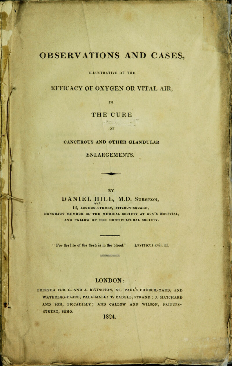 OBSERVATIONS AND CASES, ILIUSTHATIVE OF THE EFFICACY OF OXYGEN OR VITAL AIR, IN THE CURE OF CANCEROUS AND OTHER GLANDULAR ENLARGEMENTS. BY DANIEL HILL, M.D. Surgeon, 13, LONDON-STREET, FITZBOY-SQUARE, HONOBABV Mr»BER OF THK MEDICAL SOCIETY AT OllV's BOSPITAL, AND FELLOW OF THE BOBTICCLTCBAL SOCIETY. ' For the life of the flesh is in the blood. Leviticus xvii. 11. LONDON: PRINTED FOR C. AND J. RIVINGTON, ST. PAUl's CHURCH-YARD, AND WATERLOO-PLACE, PALL-MALL; T. CADELL, STRAND ; J. HATCHARD AND SON, PICCADILLY ; AND CALLOW AND WILSON, VRINCES- STEEET, SOHO. 1824. -^-^^^''