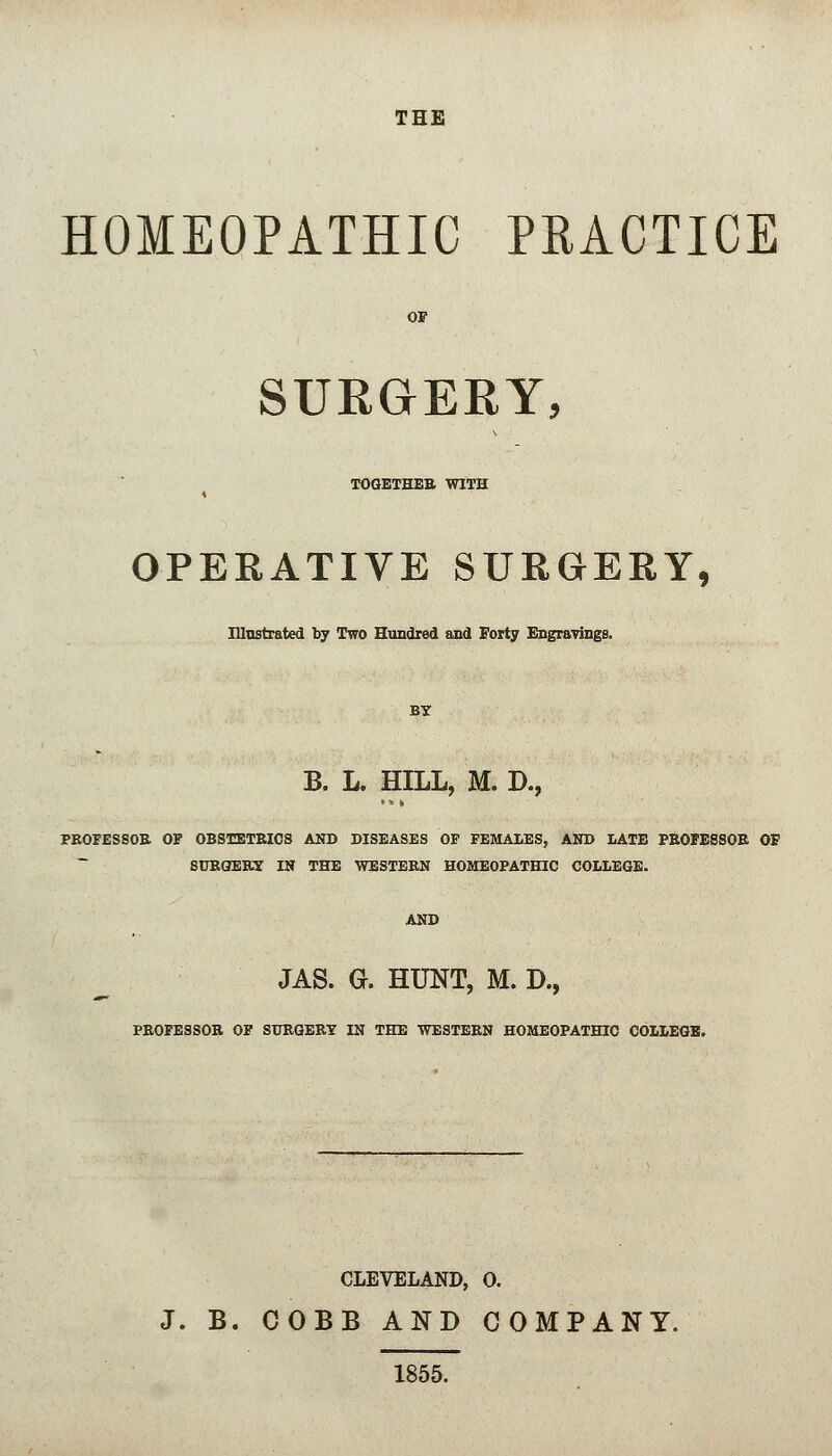 THE HOMEOPATHIC PRACTICE OF SUKGERY, TOGETHER WITH OPERATIVE SURGERY, Illustrated by Two Hundred and Forty Engravings, BY B. L. HILL, M. D., PROFESSOR OF OBSTETRICS AND DISEASES OF FEMALES, AND LATE PROFESSOR OF SURGERY IN THE WESTERN HOMEOPATHIC COLLEGE. AND JAS. G. HUNT, M. D., PROFESSOR OF SURGERY IN THE WESTERN HOMEOPATHIC COLLEGE. CLEVELAND, 0. J. B. COBB AND COMPANY. 1855.