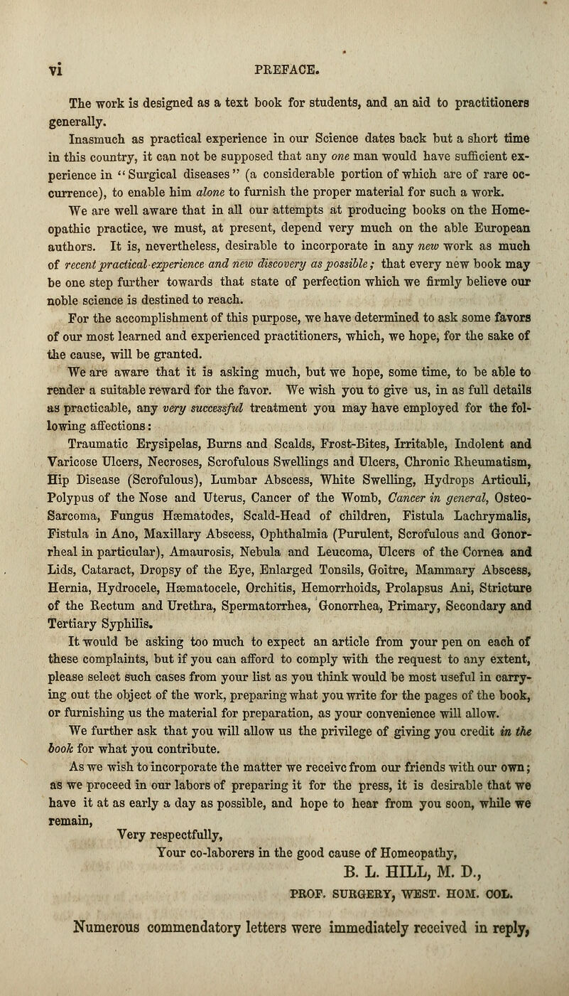 The work is designed as a text book for students, and an aid to practitioners generally. Inasmuch as practical experience in our Science dates back but a short time in this country, it can not be supposed that any one man would have sufficient ex- perience in Surgical diseases (a considerable portion of which are of rare oc- currence), to enable him alone to furnish the proper material for such a work. We are well aware that in all our attempts at producing books on the Home- opathic practice, we must, at present, depend very much on the able European authors. It is, nevertheless, desirable to incorporate in any new work as much of recent practical-experience and new discovery as possible; that every new book may be one step further towards that state of perfection which we firmly believe our noble science is destined to reach. For the accomplishment of this purpose, we have determined to ask some favors of our most learned and experienced practitioners, which, we hope, for the sake of the cause, will be granted. We are aware that it is asking much, but we hope, some time, to be able to render a suitable reward for the favor. We wish you to give us, in as full details as practicable, any very successful treatment you may have employed for the fol- lowing affections: Traumatic Erysipelas, Burns and Scalds, Frost-Bites, Irritable, Indolent and Varicose Ulcers, Necroses, Scrofulous Swellings and Ulcers, Chronic Rheumatism, Hip Disease (Scrofulous), Lumbar Abscess, White Swelling, Hydrops Articuli, Polypus of the Nose and Uterus, Cancer of the Womb, Cancer in general, Osteo- sarcoma, Fungus Hcematodes, Scald-Head of children, Fistula Lachrymalis, Fistula in Ano, Maxillary Abscess, Ophthalmia (Purulent, Scrofulous and Gonor- rheal in particular), Amaurosis, Nebula and Leucoma, Ulcers of the Cornea and Lids, Cataract, Dropsy of the Eye, Enlarged Tonsils, Goitre, Mammary Abscess, Hernia, Hydrocele, Hsematocele, Orchitis, Hemorrhoids, Prolapsus Ani, Stricture of the Rectum and Urethra, Spermatorrhea, Gonorrhea, Primary, Secondary and Tertiary Syphilis. It would be asking too much to expect an article from your pen on each of these complaints, but if you can afford to comply with the request to any extent, please select such cases from your list as you think would be most useful in carry- ing out the object of the work, preparing what you write for the pages of the book, or furnishing us the material for preparation, as your convenience will allow. We further ask that you will allow us the privilege of giving you credit in the book for what you contribute. As we wish to incorporate the matter we receive from our friends with our own; as we proceed in our labors of preparing it for the press, it is desirable that we have it at as early a day as possible, and hope to hear from you soon, while we remain, Very respectfully, Your co-laborers in the good cause of Homeopathy, B. L. HILL, M. D., PROP. SURGERY, WEST. HOM. OOL. Numerous commendatory letters were immediately received in reply,