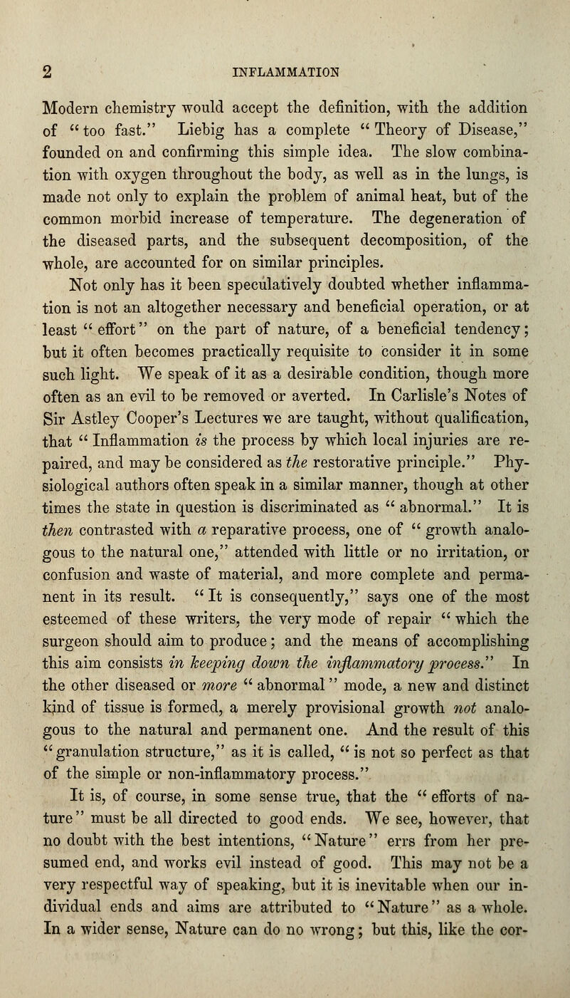 Modern chemistry would accept the definition, with the addition of too fast. Liebig has a complete Theory of Disease, founded on and confirming this simple idea. The slow combina- tion with oxygen throughout the body, as well as in the lungs, is made not only to explain the problem of animal heat, but of the common morbid increase of temperature. The degeneration of the diseased parts, and the subsequent decomposition, of the whole, are accounted for on similar principles. Not only has it been speculatively doubted whether inflamma- tion is not an altogether necessary and beneficial operation, or at least  effort on the part of nature, of a beneficial tendency; but it often becomes practically requisite to consider it in some such light. We speak of it as a desirable condition, though more often as an evil to be removed or averted. In Carlisle's Notes of Sir Astley Cooper's Lectures we are taught, without qualification, that  Inflammation is the process by which local injuries are re- paired, and may be considered as the restorative principle. Phy- siological authors often speak in a similar manner, though at other times the state in question is discriminated as  abnormal. It is then contrasted with a reparative process, one of  growth analo- gous to the natural one, attended with little or no irritation, or confusion and waste of material, and more complete and perma- nent in its result. It is consequently, says one of the most esteemed of these writers, the very mode of repair  which the surgeon should aim to produce; and the means of accomplishing this aim consists in keeping down the inflammatory process. In the other diseased or more  abnormal mode, a new and distinct knid of tissue is formed, a merely provisional growth not analo- gous to the natural and permanent one. And the result of this granulation structure, as it is called,  is not so perfect as that of the simple or non-inflammatory process. It is, of course, in some sense true, that the  efforts of na- ture must be all directed to good ends. We see, however, that no doubt with the best intentions, Nature errs from her pre- sumed end, and works evil instead of good. This may not be a very respectful way of speaking, but it is inevitable when our in- dividual ends and aims are attributed to Nature as a whole. In a wider sense, Nature can do no wrong; but this, like the cor-