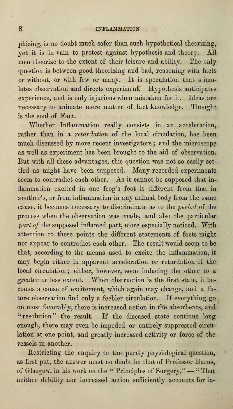 phizing, is no doubt much safer than such hypothetical theorizing, yet it is in vain to protest against hypothesis and theory. All men theorize to the extent of their leisure and ability. The only question is between good theorizing and bad, reasoning with facts or without, or with few or many. It is speculation that stimu- lates observation and directs experiment. Hypothesis anticipates experience, and is only injurious when mistaken for it. Ideas are necessary to animate mere matter of fact knowledge. Thought is the soul of Fact. Whether Inflammation really consists in an acceleration, rather than in a retardation of the local circulation, has been much discussed by more recent investigators; and the microscope as well as experiment has been brought to the aid of observation. But with all these advantages, this question was not so easily set- tled as might have been supposed. Many recorded experiments seem to contradict each other. As it cannot be supposed that in- flammation excited in one frog's foot is different from that in another's, or from inflammation in any animal body from the same cause, it becomes necessary to discriminate as to the period of the process when the observation was made, and also the particular part of the supposed inflamed part, more especially noticed. With attention to these points the different statements of facts might not appear to contradict each other. The result would seem to be that, according to the means used to excite the inflammation, it may begin either in apparent acceleration or retardation of the local circulation; either, however, soon inducing the other to a greater or less extent. When obstruction is the first state, it be- comes a cause of excitement, which again may change, and a fu- ture observation find only a feebler circulation. If everything go on most favorably, there is increased action in the absorbents, and resolution the result. If the diseased state continue long enough, there may even be impeded or entirely suppressed circu- lation at one point, and greatly increased activity or force of the vessels in another. Restricting the enquiry to the purely physiological question, as first put, the answer must no doubt be that of Professor Burns, of Glasgow, in his work on the  Principles of Surgery, —  That neither debility nor increased action sufficiently accounts for in-