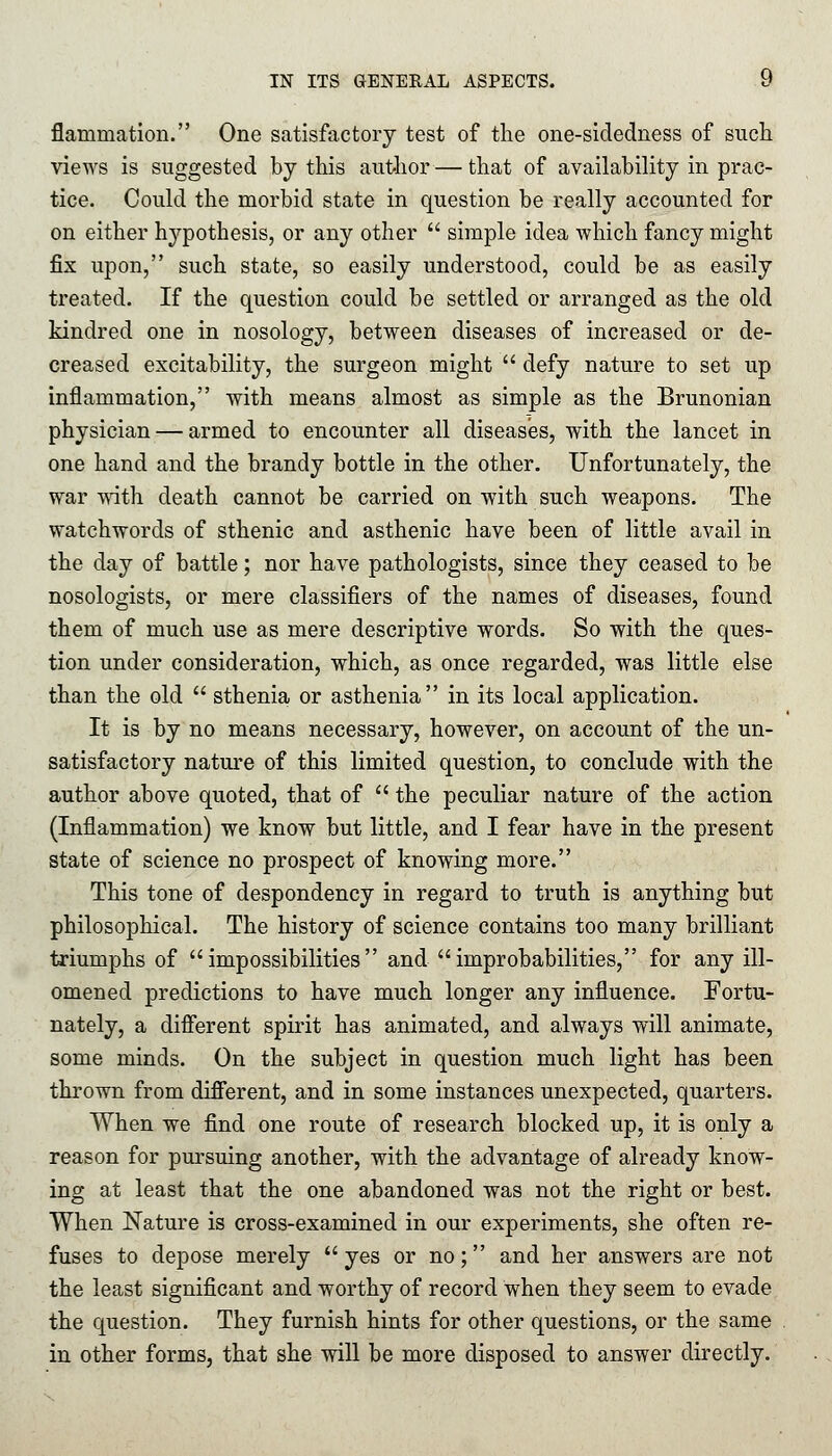 flammation. One satisfactory test of the one-sidedness of such views is suggested by this author — that of availability in prac- tice. Could the morbid state in question be really accounted for on either hypothesis, or any other simple idea which fancy might fix upon, such state, so easily understood, could be as easily treated. If the question could be settled or arranged as the old kindred one in nosology, between diseases of increased or de- creased excitability, the surgeon might defy nature to set up inflammation, with means almost as simple as the Brunonian physician — armed to encounter all diseases, with the lancet in one hand and the brandy bottle in the other. Unfortunately, the war with death cannot be carried on with such weapons. The watchwords of sthenic and asthenic have been of little avail in the day of battle; nor have pathologists, since they ceased to be nosologists, or mere classifiers of the names of diseases, found them of much use as mere descriptive words. So with the ques- tion under consideration, which, as once regarded, was little else than the old sthenia or asthenia in its local application. It is by no means necessary, however, on account of the un- satisfactory nature of this limited question, to conclude with the author above quoted, that of the peculiar nature of the action (Inflammation) we know but little, and I fear have in the present state of science no prospect of knowing more. This tone of despondency in regard to truth is anything but philosophical. The history of science contains too many brilliant triumphs of impossibilities and improbabilities, for any ill- omened predictions to have much longer any influence. Fortu- nately, a different spirit has animated, and always will animate, some minds. On the subject in question much light has been thrown from different, and in some instances unexpected, quarters. When we find one route of research blocked up, it is only a reason for pursuing another, with the advantage of already know- ing at least that the one abandoned was not the right or best. When Nature is cross-examined in our experiments, she often re- fuses to depose merely yes or no; and her answers are not the least significant and worthy of record when they seem to evade the question. They furnish hints for other questions, or the same in other forms, that she will be more disposed to answer directly.