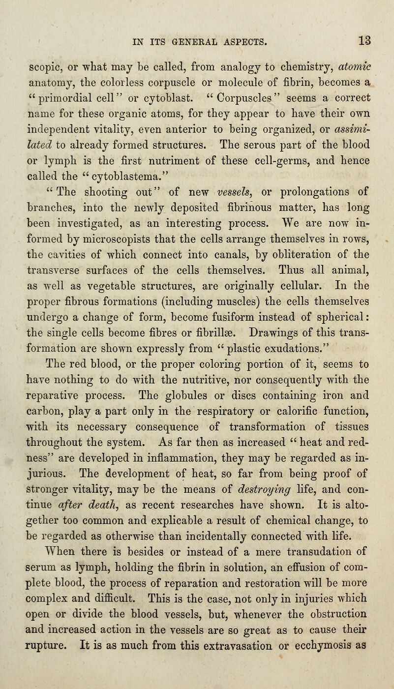 scopic, or what may be called, from analogy to chemistry, atomic anatomy, the colorless corpuscle or molecule of fibrin, becomes a  primordial cell or cytoblast. Corpuscles seems a correct name for these organic atoms, for they appear to have their own independent vitality, even anterior to being organized, or assimi- lated to already formed structures. The serous part of the blood or lymph is the first nutriment of these cell-germs, and hence called the  cytoblastema. The shooting out of new vessels, or prolongations of branches, into the newly deposited fibrinous matter, has long been investigated, as an interesting process. We are now in- formed by microscopists that the cells arrange themselves in rows, the cavities of which connect into canals, by obliteration of the transverse surfaces of the cells themselves. Thus all animal, as well as vegetable structures, are originally cellular. In the proper fibrous formations (including muscles) the cells themselves undergo a change of form, become fusiform instead of spherical: the single cells become fibres or fibrillas. Drawings of this trans- formation are shown expressly from  plastic exudations. The red blood, or the proper coloring portion of it, seems to have nothing to do with the nutritive, nor consequently with the reparative process. The globules or discs containing iron and carbon, play a part only in the respiratory or calorific function, with its necessary consequence of transformation of tissues throughout the system. As far then as increased  heat and red- ness are developed in inflammation, they may be regarded as in- jurious. The development of heat, so far from being proof of stronger vitality, may be the means of destroying life, and con- tinue after death, as recent researches have shown. It is alto- gether too common and explicable a result of chemical change, to be regarded as otherwise than incidentally connected with life. When there is besides or instead of a mere transudation of serum as lymph, holding the fibrin in solution, an effusion of com- plete blood, the process of reparation and restoration will be more complex and difficult. This is the case, not only in injuries which open or divide the blood vessels, but, whenever the obstruction and increased action in the vessels are so great as to cause their rupture. It is as much from this extravasation or ecchymosis as