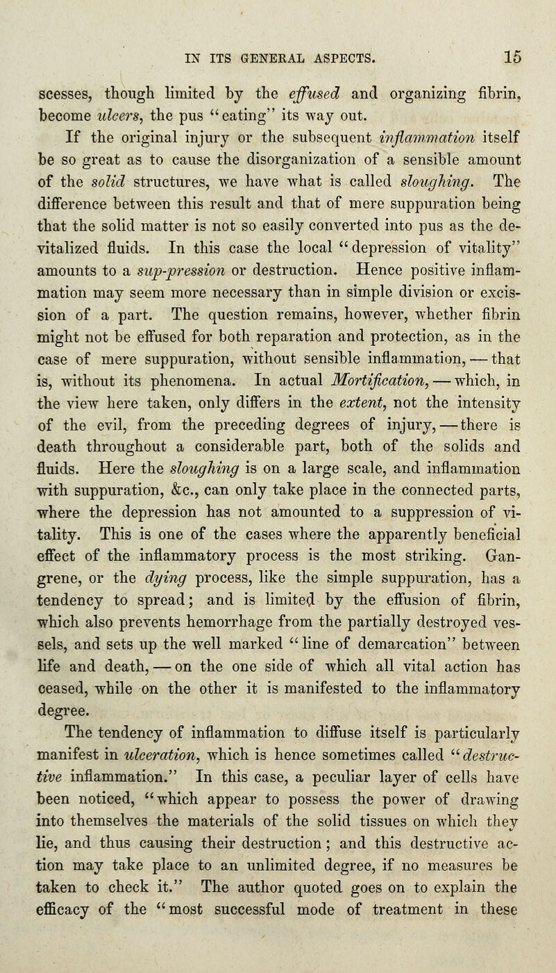 scesses, though limited by the effused and organizing fibrin, become ulcers, the pus eating its way out. If the original injury or the subsequent inflammation itself be so great as to cause the disorganization of a sensible amount of the solid structures, we have what is called sloughing. The difference between this result and that of mere suppuration being that the solid matter is not so easily converted into pus as the de- vitalized fluids. In this case the local depression of vitality amounts to a sup-pression or destruction. Hence positive inflam- mation may seem more necessary than in simple division or excis- sion of a part. The question remains, however, whether fibrin might not be effused for both reparation and protection, as in the case of mere suppuration, without sensible inflammation, — that is, without its phenomena. In actual Mortification, — which, in the view here taken, only differs in the extent, not the intensity of the evil, from the preceding degrees of injury, — there is death throughout a considerable part, both of the solids and fluids. Here the sloughing is on a large scale, and inflammation with suppuration, &c, can only take place in the connected parts, where the depression has not amounted to a suppression of vi- tality. This is one of the cases where the apparently beneficial effect of the inflammatory process is the most striking. Gan- grene, or the dying process, like the simple suppuration, has a tendency to spread; and is limited by the effusion of fibrin, which also prevents hemorrhage from the partially destroyed ves- sels, and sets up the well marked line of demarcation between life and death, — on the one side of which all vital action has ceased, while on the other it is manifested to the inflammatory degree. The tendency of inflammation to diffuse itself is particularly manifest in ulceration, which is hence sometimes called destruc- tive inflammation. In this case, a peculiar layer of cells have been noticed, which appear to possess the power of drawing into themselves the materials of the solid tissues on which they lie, and thus causing their destruction; and this destructive ac- tion may take place to an unlimited degree, if no measures be taken to check it. The author quoted goes on to explain the efficacy of the most successful mode of treatment in these