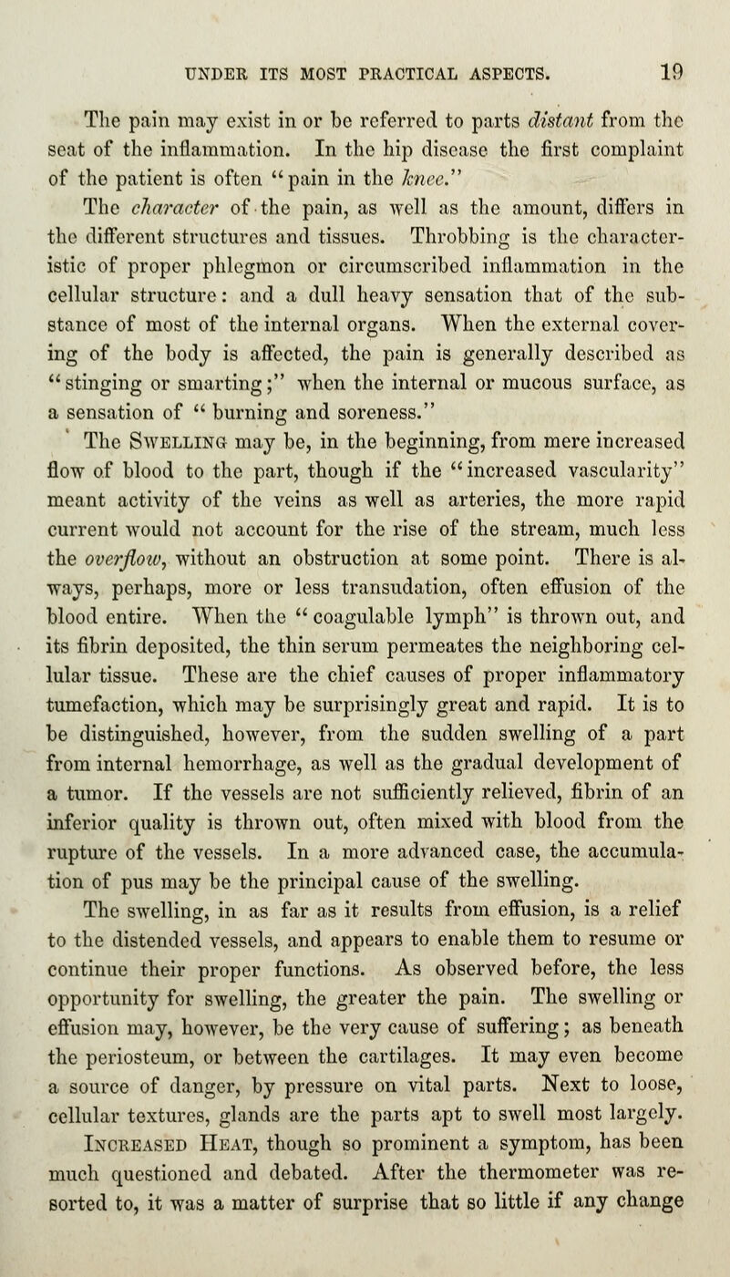 The pain may exist in or be referred to parts distant from the seat of the inflammation. In the hip disease the first complaint of the patient is often pain in the kfaee. The character of the pain, as well as the amount, differs in the different structures and tissues. Throbbing is the character- istic of proper phlegmon or circumscribed inflammation in the cellular structure: and a dull heavy sensation that of the sub- stance of most of the internal organs. When the external cover- ing of the body is affected, the pain is generally described as stinging or smarting; when the internal or mucous surface, as a sensation of  burning and soreness. The Swelling may be, in the beginning, from mere increased flow of blood to the part, though if the increased vascularity meant activity of the veins as well as arteries, the more rapid current would not account for the rise of the stream, much less the overjloiv, without an obstruction at some point. There is al- ways, perhaps, more or less transudation, often effusion of the blood entire. When the  coagulable lymph is thrown out, and its fibrin deposited, the thin serum permeates the neighboring cel- lular tissue. These are the chief causes of proper inflammatory tumefaction, which may be surprisingly great and rapid. It is to be distinguished, however, from the sudden swelling of a part from internal hemorrhage, as well as the gradual development of a tumor. If the vessels are not sufficiently relieved, fibrin of an inferior quality is thrown out, often mixed with blood from the rupture of the vessels. In a more advanced case, the accumula- tion of pus may be the principal cause of the swelling. The swelling, in as far as it results from effusion, is a relief to the distended vessels, and appears to enable them to resume or continue their proper functions. As observed before, the less opportunity for swelling, the greater the pain. The swelling or effusion may, however, be the very cause of suffering; as beneath the periosteum, or between the cartilages. It may even become a source of danger, by pressure on vital parts. Next to loose, cellular textures, glands are the parts apt to swell most largely. Increased Heat, though so prominent a symptom, has been much questioned and debated. After the thermometer was re- sorted to, it was a matter of surprise that so little if any change