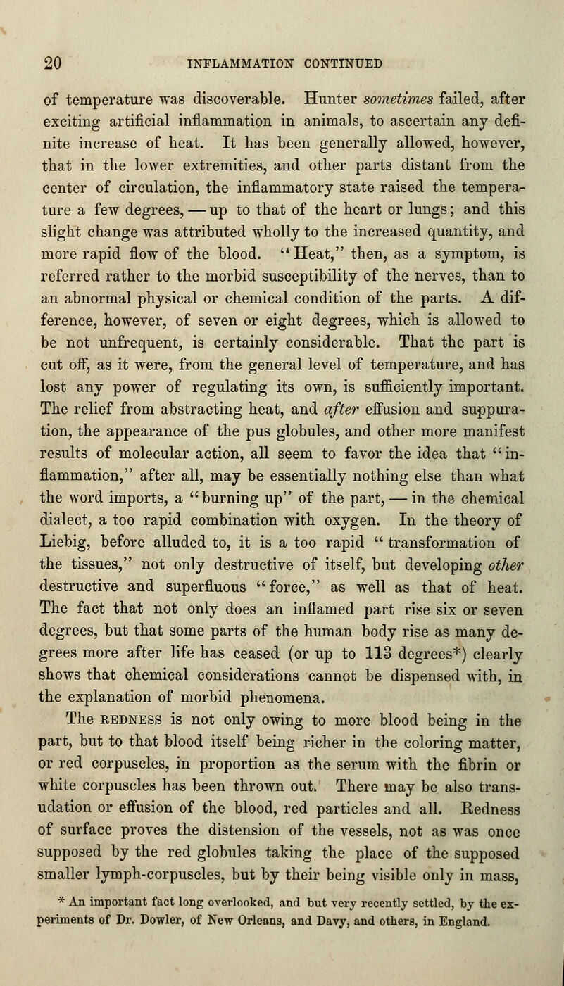 of temperature was discoverable. Hunter sometimes failed, after exciting artificial inflammation in animals, to ascertain any defi- nite increase of heat. It has been generally allowed, however, that in the lower extremities, and other parts distant from the center of circulation, the inflammatory state raised the tempera- ture a few degrees, — up to that of the heart or lungs; and this slight change was attributed wholly to the increased quantity, and more rapid flow of the blood. Heat, then, as a symptom, is referred rather to the morbid susceptibility of the nerves, than to an abnormal physical or chemical condition of the parts. A dif- ference, however, of seven or eight degrees, which is allowed to be not unfrequent, is certainly considerable. That the part is cut oif, as it were, from the general level of temperature, and has lost any power of regulating its own, is sufficiently important. The relief from abstracting heat, and after effusion and suppura- tion, the appearance of the pus globules, and other more manifest results of molecular action, all seem to favor the idea that  in- flammation, after all, may be essentially nothing else than what the word imports, a burning up of the part, — in the chemical dialect, a too rapid combination with oxygen. In the theory of Liebig, before alluded to, it is a too rapid  transformation of the tissues, not only destructive of itself, but developing other destructive and superfluous force, as well as that of heat. The fact that not only does an inflamed part rise six or seven degrees, but that some parts of the human body rise as many de- grees more after life has ceased (or up to 113 degrees*) clearly shows that chemical considerations cannot be dispensed with, in the explanation of morbid phenomena. The redness is not only owing to more blood being in the part, but to that blood itself being richer in the coloring matter, or red corpuscles, in proportion as the serum with the fibrin or white corpuscles has been thrown out. There may be also trans- udation or effusion of the blood, red particles and all. Redness of surface proves the distension of the vessels, not as was once supposed by the red globules taking the place of the supposed smaller lymph-corpuscles, but by their being visible only in mass, * An important fact long overlooked, and but very recently settled, by the ex- periments of Dr. Dowler, of New Orleans, and Davy, and others, in England.