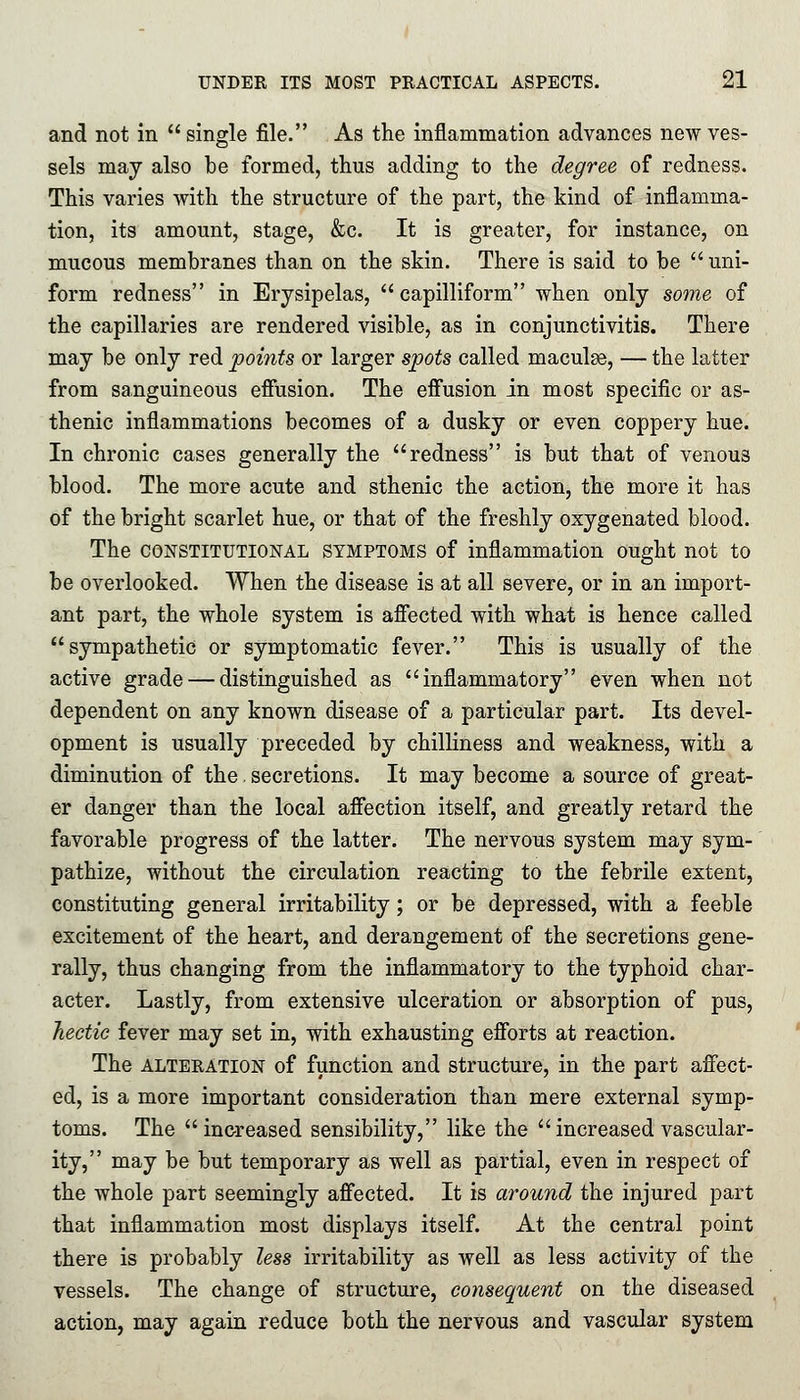 and not in  single file. As the inflammation advances new ves- sels may also be formed, thus adding to the degree of redness. This varies with the structure of the part, the kind of inflamma- tion, its amount, stage, &c. It is greater, for instance, on mucous membranes than on the skin. There is said to be uni- form redness in Erysipelas,  capilliform when only some of the capillaries are rendered visible, as in conjunctivitis. There may be only red points or larger spots called maculae, — the latter from sanguineous effusion. The effusion in most specific or as- thenic inflammations becomes of a dusky or even coppery hue. In chronic cases generally the redness is but that of venous blood. The more acute and sthenic the action, the more it has of the bright scarlet hue, or that of the freshly oxygenated blood. The constitutional symptoms of inflammation ought not to be overlooked. When the disease is at all severe, or in an import- ant part, the whole system is affected with what is hence called sympathetic or symptomatic fever. This is usually of the active grade — distinguished as inflammatory even when not dependent on any known disease of a particular part. Its devel- opment is usually preceded by chilliness and weakness, with a diminution of the. secretions. It may become a source of great- er danger than the local affection itself, and greatly retard the favorable progress of the latter. The nervous system may sym- pathize, without the circulation reacting to the febrile extent, constituting general irritability; or be depressed, with a feeble excitement of the heart, and derangement of the secretions gene- rally, thus changing from the inflammatory to the typhoid char- acter. Lastly, from extensive ulceration or absorption of pus, hectic fever may set in, with exhausting efforts at reaction. The alteration of function and structure, in the part affect- ed, is a more important consideration than mere external symp- toms. The  increased sensibility, like the  increased vascular- ity, may be but temporary as well as partial, even in respect of the whole part seemingly affected. It is around the injured part that inflammation most displays itself. At the central point there is probably less irritability as well as less activity of the vessels. The change of structure, consequent on the diseased action, may again reduce both the nervous and vascular system
