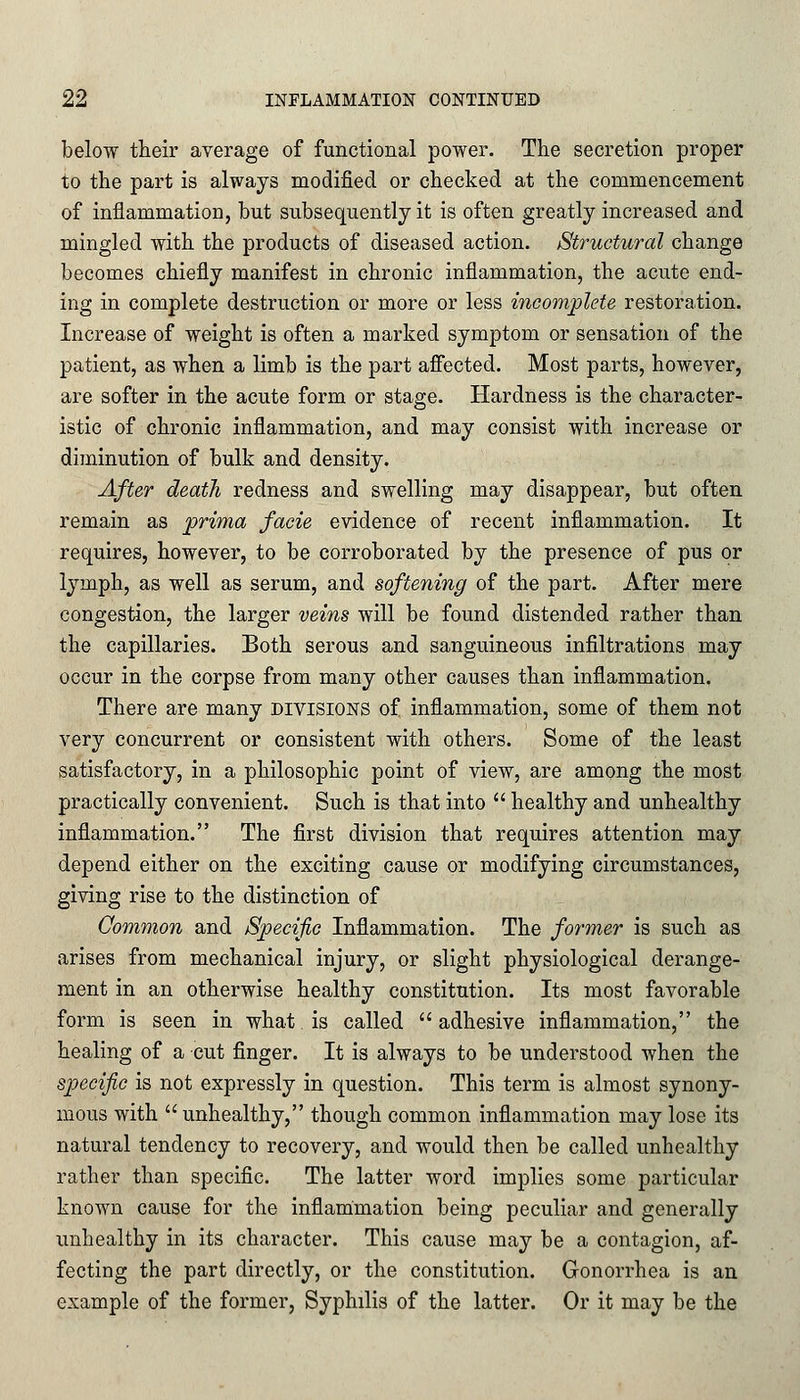 below their average of functional power. The secretion proper to the part is always modified or checked at the commencement of inflammation, but subsequently it is often greatly increased and mingled with the products of diseased action. Structural change becomes chiefly manifest in chronic inflammation, the acute end- ing in complete destruction or more or less incomplete restoration. Increase of weight is often a marked symptom or sensation of the patient, as when a limb is the part affected. Most parts, however, are softer in the acute form or stage. Hardness is the character- istic of chronic inflammation, and may consist with increase or diminution of bulk and density. After death redness and swelling may disappear, but often remain as prima facie evidence of recent inflammation. It requires, however, to be corroborated by the presence of pus or lymph, as well as serum, and softening of the part. After mere congestion, the larger veins will be found distended rather than the capillaries. Both serous and sanguineous infiltrations may occur in the corpse from many other causes than inflammation. There are many divisions of inflammation, some of them not very concurrent or consistent with others. Some of the least satisfactory, in a philosophic point of view, are among the most practically convenient. Such is that into  healthy and unhealthy inflammation. The first division that requires attention may depend either on the exciting cause or modifying circumstances, giving rise to the distinction of Common and Specific Inflammation. The former is such as arises from mechanical injury, or slight physiological derange- ment in an otherwise healthy constitution. Its most favorable form is seen in what is called  adhesive inflammation, the healing of a cut finger. It is always to be understood when the specific is not expressly in question. This term is almost synony- mous with  unhealthy, though common inflammation may lose its natural tendency to recovery, and would then be called unhealthy rather than specific. The latter word implies some particular known cause for the inflammation being peculiar and generally unhealthy in its character. This cause may be a contagion, af- fecting the part directly, or the constitution. Gonorrhea is an example of the former, Syphilis of the latter. Or it may be the
