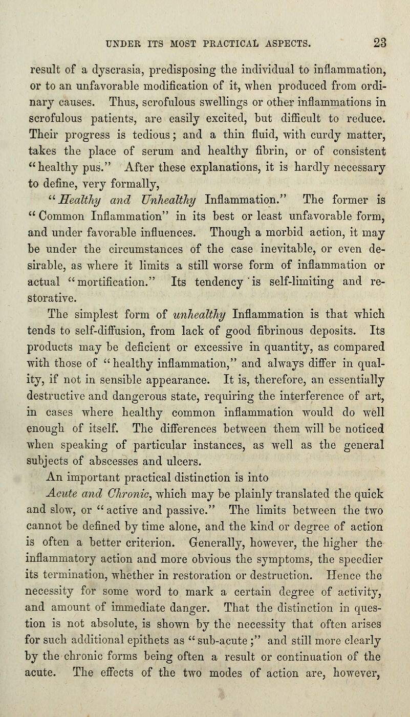 result of a dyscrasia, predisposing the individual to inflammation, or to an unfavorable modification of it, when produced from ordi- nary causes. Thus, scrofulous swellings or other inflammations in scrofulous patients, are easily excited, but difficult to reduce. Their progress is tedious; and a thin fluid, with curdy matter, takes the place of serum and healthy fibrin, or of consistent healthy pus. After these explanations, it is hardly necessary to define, very formally, 11 Healthy and Unhealthy Inflammation. The former is  Common Inflammation in its best or least unfavorable form, and under favorable influences. Though a morbid action, it may be under the circumstances of the case inevitable, or even de- sirable, as where it limits a still worse form of inflammation or actual mortification. Its tendency'is self-limiting and re- storative. The simplest form of unhealthy Inflammation is that which tends to self-diffusion, from lack of good fibrinous deposits. Its products may be deficient or excessive in quantity, as compared with those of healthy inflammation, and always differ in qual- ity, if not in sensible appearance. It is, therefore, an essentially destructive and dangerous state, requiring the interference of art, in cases where healthy common inflammation would do well enough of itself. The differences between them will be noticed when speaking of particular instances, as well as the general subjects of abscesses and ulcers. An important practical distinction is into Acute and Chronic, which may be plainly translated the quick and slow, or active and passive. The limits between the two cannot be defined by time alone, and the kind or degree of action is often a better criterion. Generally, however, the higher the inflammatory action and more obvious the symptoms, the speedier its termination, whether in restoration or destruction. Hence the necessity for some word to mark a certain degree of activity, and amount of immediate danger. That the distinction in ques- tion is not absolute, is shown by the necessity that often arises for such additional epithets as  sub-acute ; and still more clearly by the chronic forms being often a result or continuation of the acute. The effects of the two modes of action are, however,