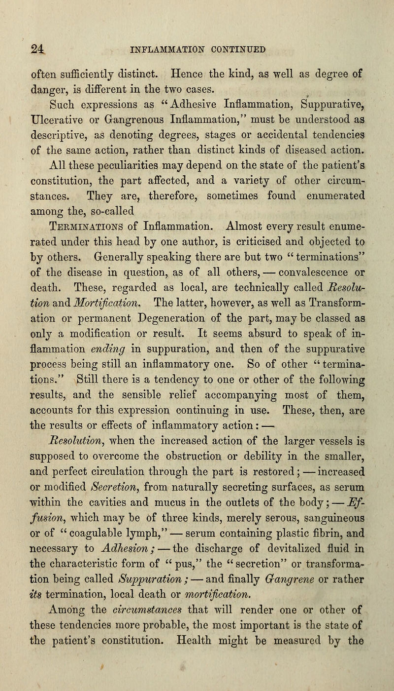 often sufficiently distinct. Hence the kind, as well as degree of danger, is different in the two cases. Such expressions as Adhesive Inflammation, Suppurative, Ulcerative or Gangrenous Inflammation, must be understood as descriptive, as denoting degrees, stages or accidental tendencies of the same action, rather than distinct kinds of diseased action. All these peculiarities may depend on the state of the patient's constitution, the part affected, and a variety of other circum- stances. They are, therefore, sometimes found enumerated among the, so-called Terminations of Inflammation. Almost every result enume- rated under this head by one author, is criticised and objected to by others. Generally speaking there are but two terminations of the disease in question, as of all others, — convalescence or death. These, regarded as local, are technically called Resolu- tion and Mortification. The latter, however, as well as Transform- ation or permanent Degeneration of the part, may be classed as only a modification or result. It seems absurd to speak of in- flammation ending in suppuration, and then of the suppurative process being still an inflammatory one. So of other  termina- tions. Still there is a tendency to one or other of the following results, and the sensible relief accompanying most of them, accounts for this expression continuing in use. These, then, are the results or effects of inflammatory action: — Resolution, when the increased action of the larger vessels is supposed to overcome the obstruction or debility in the smaller, and perfect circulation through the part is restored;—increased or modified Secretion, from naturally secreting surfaces, as serum within the cavities and mucus in the outlets of the body; — Ef- fusion, which may be of three kinds, merely serous, sanguineous or of  coagulable lymph, — serum containing plastic fibrin, and necessary to Adhesion; — the discharge of devitalized fluid in the characteristic form of pus, the secretion or transforma- tion being called Suppuration ; — and finally Gfangrene or rather its termination, local death or mortification. Among the circumstances that will render one or other of these tendencies more probable, the most important is the state of the patient's constitution. Health might be measured by the