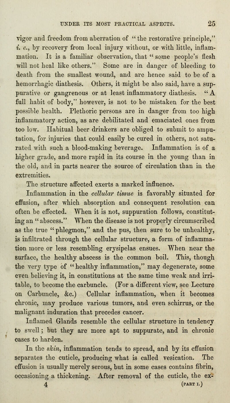 vigor and freedom from aberration of the restorative principle, i. e.} by recovery from local injury without, or with little, inflam- mation. It is a familiar observation, that  some people's flesh will not heal like others. Some are in danger of bleeding to death from the smallest wound, and are hence said to be of a hemorrhagic diathesis. Others, it might be also said, have a sup- purative or gangrenous or at least inflammatory diathesis.  A full habit of body, however, is not to be mistaken for the best possible health. Plethoric persons are in danger from too high inflammatory action, as are debilitated and emaciated ones from too low. Habitual beer drinkers are obliged to submit to ampu- tation, for injuries that could easily be cured in others, not satu- rated with such a blood-making beverage. Inflammation is of a higher grade, and more rapid in its course in the young than in the old, and in parts nearer the source of circulation than in the extremities. The structure affected exerts a marked influence. Inflammation in the cellular tissue is favorably situated for effusion, after which absorption and consequent resolution can often be effected. When it is not, suppuration follows, constitut- ing an  abscess. When the disease is not properly circumscribed as the true phlegmon, and the pus, then sure to be unhealthy, is infiltrated through the cellular structure, a form of inflamma- tion more or less resembling erysipelas ensues. When near the surface, the healthy abscess is the common boil. This, though the very type of  healthy inflammation, may degenerate, some even believing it, in constitutions at the same time weak and irri- table, to become the carbuncle. (For a different view, see Lecture on Carbuncle, &c.) Cellular inflammation, when it becomes chronic, may produce various tumors, and even schirrus, or the malignant induration that precedes cancer. Inflamed Glands resemble the cellular structure in tendency to swell; but they are more apt to suppurate, and in chronic cases to harden. In the shin, inflammation tends to spread, and by its effusion separates the cuticle, producing what is called vesication. The effusion is usually merely serous, but in some cases contains fibrin, occasioning a thickening. After removal of the cuticle, the ex- 4 (part I.)