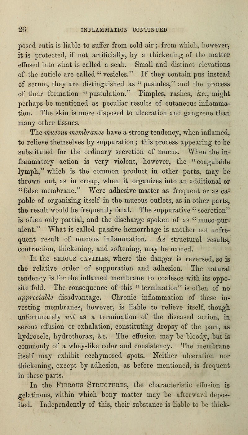 posed cutis is liable to suffer from cold air; from which, however, it is protected, if not artificially, by a thickening of the matter effused into what is called a scab. Small and distinct elevations of the cuticle are called  vesicles. If they contain pus instead of serum, they are distinguished as pustules, and the process of their formation  pustulation. Pimples, rashes, &c, might perhaps be mentioned as peculiar results of cutaneous inflamma- tion. The skin is more disposed to ulceration and gangrene than many other tissues. The mucous membranes have a strong tendency, when inflamed, to relieve themselves by suppuration; this process appearing to be substituted for the ordinary secretion of mucus. When the in- flammatory action is very violent, hoAvever, the coagulable lymph, which is the common product in other parts, may be thrown out, as in croup, when it organizes into an additional or false membrane. Were adhesive matter as frequent or as ca- pable of organizing itself in the mucous outlets, as in other parts, the result would be frequently fatal. The suppurative  secretion is often only partial, and the discharge spoken of as  muco-pur- ulent. What is called passive hemorrhage is another not unfre- quent result of mucous inflammation. As structural results, contraction, thickening, and softening, may be named. In the serous cavities, where the danger is reversed, so is the relative order of suppuration and adhesion. The natural tendency is for the inflamed membrane to coalesce with its oppo- site fold. The consequence of this  termination is often of no appreciable disadvantage. Chronic inflammation of these in- vesting membranes, however, is liable to relieve itself, though unfortunately not as a termination of the diseased action, in serous effusion or exhalation, constituting dropsy of the part, as hydrocele, hydrothorax, &c. The effusion may be bloody, but is commonly of a whey-like color and consistency. The membrane itself may exhibit ecchymosed spots. Neither ulceration nor thickening, except by adhesion, as before mentioned, is frequent in these parts. In the Fibrous Structures, the characteristic effusion is gelatinous, within which bony matter may be afterward depos- ited. Independently of this, their substance is liable to be thick-